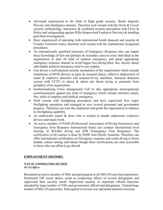 • All-round experienced in the field of High grade security, Bomb disposal,
Provost, and intelligence domain. Therefore well versant with the Overt & Covert
security methodology, interactive & combined security procedures with LEAs &
Police and safeguarding against IEDs (Improvised Explosive Devices) & handling
post blast investigations.
• Have experienced of operating with international bomb disposal and security &
Counter Terrorism teams, therefore well versant with the international recognized
procedures.
• An internationally qualified instructor of Emergency Response who can impart
basic knowledge of first aid (primary & secondary care) to every individual in the
organization to deal all kind of medical emergency and adopt appropriate
emergency response channel to avoid bigger loss during blast, fire, electric shock
and sudden medical emergency need to any employ.
• Can device a well-planned security mechanism of the organization which include
installation of RFID devices at gates & essential places, effective deployment of
metal & explosive detectors and scanners/X-ray machines, intrusion detection
system with CCTV to detect & alarm any threat trying to penetrate from
periphery of an organization.
• Institutionalizing Crisis management Cell to take appropriate action/generate
countermeasures against any kind of emergency which include terrorists attack,
fire, strike of employs and medical emergency.
• Well versant with firefighting procedures and have supervised four major
firefighting operations and managed to save several personnel and government
property. Therefore can train the employees and guide the organization to enhance
its firefighting capability.
• An underwater expert & diver who is trained to handle underwater explosive
devices and repair work.
• An active member of PADI (Professional Association of Diving Instructors) and
Emergency First Response International hence can conduct international level
training of SCUBA diving and EFR (Emergency First Response). The
certification of all courses is done by PADI Asia Pacific Australia. Therefore can
offer international certification on Emergency response and scuba diving to boost
healthy culture among individuals though these certifications are only accessible
to those who can effort to go abroad.
EMPLOYMENT HISTORY
NAVAL COMMANDO DUTIES
SG (N) 0fficer
Remained an active member of SSG and participated in all SSG (N) activities/operations.
Performed VIP escort duties, acted as conducting officer of several delegations and
supervised their security needs. Supervised security of important official functions
attended by large number of VIPs and government official and delegations. Trained large
number of SSG (N) personnel. Participated in several war and multi-national exercises.
 