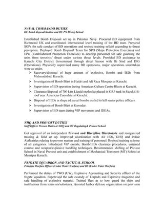 NAVAL COMMANDO DUTIES
OC Bomb disposal Section and OC PN Diving School
Established Bomb Disposal set up in Pakistan Navy. Procured BD equipment from
Richmond UK and coordinated international level training of the BD team. Prepared
SOPs for safe conduct of BD operations and revised training syllabi according to threat
perception. Deployed Bomb Disposal Team for SPO (Ships Protection Exercises) and
EPO (Establishment Protection Exercises) to develop personnel for safe guarding the
units from terrorists’ threat under various threat levels. Provided BD assistance to
Karachi City District Government through direct liaison with IG Sind and DIG
(Operations). Physically supervised many BD operations, major operations undertaken
were as under,
 Recovery/disposal of huge amount of explosive, Bombs and IEDs from
Mahmudabad, Karachi.
 Investigation of Bomb Blast in Haidri and Ali Raza Mosques at Karachi.
 Supervision of BD operation during American Culture Centre Blasts at Karachi.
 Clearance/disposal of 700 Ltrs Liquid explosive placed in GRP tank in Suzuki Hi-
roof near American Consulate at Karachi.
 Disposal of IEDs in shape of parcel bombs mailed to kill senior police officers.
 Investigation of Bomb Blast at Gawadar.
 Supervision of BD team during VIP movement and IDEAs.
NHQ AND PROVOST DUTIES
Staff Officer Provost Duties at NHQ and OC Regulating& Provost School
Got approval of an independent Provost and Discipline Directorate and reorganized
training & field set up. Improved coordination with Air HQs, GHQ and Police
Authorities relating to provost matters and training of personnel. Revised training scheme
of all categories. Introduced VIP escorts, Bomb/IEDs clearance procedures, unarmed
combat and weapon/explosive handling techniques. Recommended shifting of Provost
School in Naval Provost unit and establishment of Mechanical Transport (MT) School at
Mauripur Karachi.
FRIGATE SQUADRON AND TACTICAL SCHOOL
Principle Warfare Officer (Under Water Warfare) and DS (Under Water Warfare)
Performed the duties of PWO (UW), Explosive Accounting and Security officer of the
frigate squadron. Supervised the safe custody of Torpedo and Explosive magazine and
safe handling of explosive material. Trained fleet as to how guard the ships and
instillations from terrorists/saboteurs. Assisted harbor defense organization on provision
 