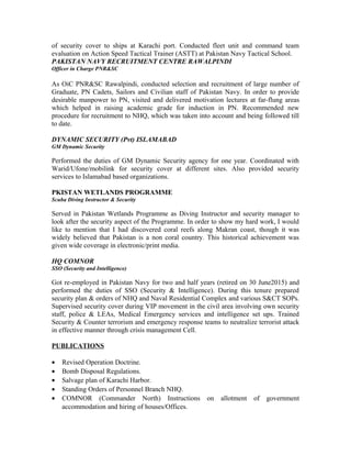 of security cover to ships at Karachi port. Conducted fleet unit and command team
evaluation on Action Speed Tactical Trainer (ASTT) at Pakistan Navy Tactical School.
PAKISTAN NAVY RECRUITMENT CENTRE RAWALPINDI
Officer in Charge PNR&SC
As OiC PNR&SC Rawalpindi, conducted selection and recruitment of large number of
Graduate, PN Cadets, Sailors and Civilian staff of Pakistan Navy. In order to provide
desirable manpower to PN, visited and delivered motivation lectures at far-flung areas
which helped in raising academic grade for induction in PN. Recommended new
procedure for recruitment to NHQ, which was taken into account and being followed till
to date.
DYNAMIC SECURITY (Pvt) ISLAMABAD
GM Dynamic Security
Performed the duties of GM Dynamic Security agency for one year. Coordinated with
Warid/Ufone/mobilink for security cover at different sites. Also provided security
services to Islamabad based organizations.
PKISTAN WETLANDS PROGRAMME
Scuba Diving Instructor & Security
Served in Pakistan Wetlands Programme as Diving Instructor and security manager to
look after the security aspect of the Programme. In order to show my hard work, I would
like to mention that I had discovered coral reefs along Makran coast, though it was
widely believed that Pakistan is a non coral country. This historical achievement was
given wide coverage in electronic/print media.
HQ COMNOR
SSO (Security and Intelligence)
Got re-employed in Pakistan Navy for two and half years (retired on 30 June2015) and
performed the duties of SSO (Security & Intelligence). During this tenure prepared
security plan & orders of NHQ and Naval Residential Complex and various S&CT SOPs.
Supervised security cover during VIP movement in the civil area involving own security
staff, police & LEAs, Medical Emergency services and intelligence set ups. Trained
Security & Counter terrorism and emergency response teams to neutralize terrorist attack
in effective manner through crisis management Cell.
PUBLICATIONS
• Revised Operation Doctrine.
• Bomb Disposal Regulations.
• Salvage plan of Karachi Harbor.
• Standing Orders of Personnel Branch NHQ.
• COMNOR (Commander North) Instructions on allotment of government
accommodation and hiring of houses/Offices.
 