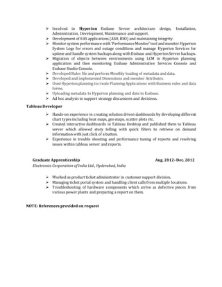  Involved in Hyperion Essbase Server architecture design, Installation,
Administration, Development, Maintenance and support.
 Development of EAS applications (ASO, BSO) and maintaining integrity.
 Monitor system performance with ‘PerformanceMonitor’ tool and monitor Hyperion
System Logs for errors and outage conditions and manage Hyperion Services for
uptime and handle system backups along withEssbase and HyperionServer backups.
 Migration of objects between environments using LCM in Hyperion planning
application and then monitoring Essbase Administrative Services Console and
Essbase Studio Console.
 Developed Rules file and perform Monthly loading of metadata and data.
 Developed and implemented Dimensions and member Attributes.
 Used Hyperion planning tocreate Planning Applications withBusiness rules and data
forms.
 Uploading metadata to Hyperion planning and data to Essbase.
 Ad hoc analysis to support strategy discussions and decisions.
Tableau Developer
 Hands-on experience in creating solution driven dashboards by developing different
chart types including heat maps, geo maps, scatter plots etc.
 Created interactive dashboards in Tableau Desktop and published them to Tableau
server which allowed story telling with quick filters to retrieve on demand
information with just click of a button.
 Experience in trouble shooting and performance tuning of reports and resolving
issues within tableau server and reports.
Graduate Apprenticeship Aug. 2012- Dec. 2012
Electronics Corporation of India Ltd., Hyderabad, India
 Worked as product ticket administrator in customer support division.
 Managing ticket portal system and handling client calls from multiple locations.
 Troubleshooting of hardware components which arrive as defective pieces from
various power plants and preparing a report on them.
NOTE: References provided on request
 