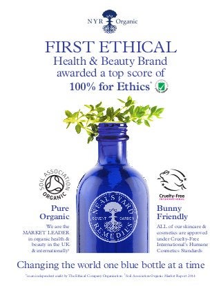 FIRST ETHICAL
Health & Beauty Brand
awarded a top score of
100% for Ethics*
Changing the world one blue bottle at a time
*in an independent audit byThe Ethical Company Organisation †
Soil Association Organic Market Report 2014
Pure
Organic
We are the
MARKET LEADER
in organic health &
beauty in the UK
& internationally†
Bunny
Friendly
ALL of our skincare &
cosmetics are approved
under Cruelty-Free
International’s Humane
Cosmetics Standards
 