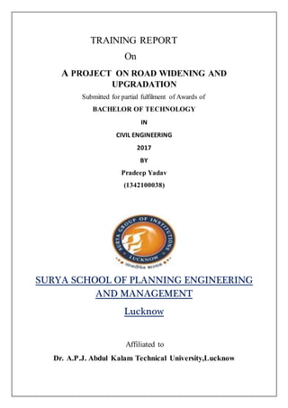 TRAINING REPORT
On
A PROJECT ON ROAD WIDENING AND
UPGRADATION
Submitted for partial fulfilment of Awards of
BACHELOR OF TECHNOLOGY
IN
CIVIL ENGINEERING
2017
BY
Pradeep Yadav
(1342100038)
SURYA SCHOOL OF PLANNING ENGINEERING
AND MANAGEMENT
Lucknow
Affiliated to
Dr. A.P.J. Abdul Kalam Technical University,Lucknow
 