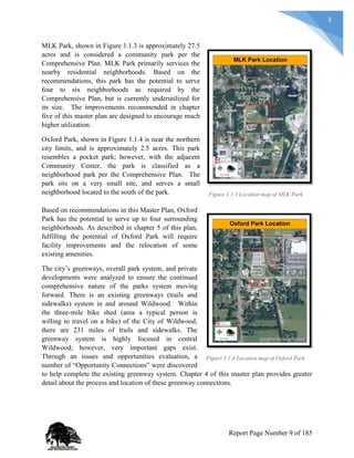 3
MLK Park, shown in Figure 1.1.3 is approximately 27.5
acres and is considered a community park per the
Comprehensive Plan. MLK Park primarily services the
nearby residential neighborhoods. Based on the
recommendations, this park has the potential to serve
four to six neighborhoods as required by the
Comprehensive Plan, but is currently underutilized for
its size. The improvements recommended in chapter
five of this master plan are designed to encourage much
higher utilization.
Oxford Park, shown in Figure 1.1.4 is near the northern
city limits, and is approximately 2.5 acres. This park
resembles a pocket park; however, with the adjacent
Community Center, the park is classified as a
neighborhood park per the Comprehensive Plan. The
park sits on a very small site, and serves a small
neighborhood located to the south of the park.
Based on recommendations in this Master Plan, Oxford
Park has the potential to serve up to four surrounding
neighborhoods. As described in chapter 5 of this plan,
fulfilling the potential of Oxford Park will require
facility improvements and the relocation of some
existing amenities.
The city’s greenways, overall park system, and private
developments were analyzed to ensure the continued
comprehensive nature of the parks system moving
forward. There is an existing greenways (trails and
sidewalks) system in and around Wildwood. Within
the three-mile bike shed (area a typical person is
willing to travel on a bike) of the City of Wildwood,
there are 231 miles of trails and sidewalks. The
greenway system is highly focused in central
Wildwood; however, very important gaps exist.
Through an issues and opportunities evaluation, a
number of “Opportunity Connections” were discovered
to help complete the existing greenway system. Chapter 4 of this master plan provides greater
detail about the process and location of these greenway connections.
Figure 1.1.3 Location map of MLK Park
Figure 1.1.4 Location map of Oxford Park
Report Page Number 9 of 185
 
