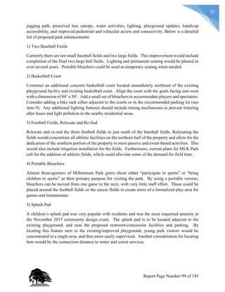 10
jogging path, preserved tree canopy, water activities, lighting, playground updates, handicap
accessibility, and improved pedestrian and vehicular access and connectivity. Below is a detailed
list of proposed park enhancements:
1) Two Baseball Fields
Currently there are ten small baseball fields and two large fields. This improvement would include
completion of the final two large ball fields. Lighting and permanent seating would be phased in
over several years. Portable bleachers could be used as temporary seating when needed.
2) Basketball Court
Construct an additional concrete basketball court located immediately northeast of the existing
playground facility and existing basketball court. Align the court with the goals facing east-west
with a dimension of 84’ x 50’. Add a small set of bleachers to accommodate players and spectators.
Consider adding a bike rack either adjacent to the courts or in the recommended parking lot (see
item 9). Any additional lighting features should include timing mechanisms to prevent loitering
after hours and light pollution in the nearby residential areas.
3) Football Fields, Relocate and Re-Sod
Relocate and re-sod the three football fields to just south of the baseball fields. Relocating the
fields would concentrate all athletic facilities on the northern half of the property and allow for the
dedication of the southern portion of the property to more passive and event-based activities. This
would also include irrigation installation for the fields. Furthermore, current plans for MLK Park
call for the addition of athletic fields, which could alleviate some of the demand for field time.
4) Portable Bleachers
Almost three-quarters of Millennium Park goers chose either “participate in sports” or “bring
children to sports” as their primary purpose for visiting the park. By using a portable version,
bleachers can be moved from one game to the next, with very little staff effort. These could be
placed around the football fields or the soccer fields to create more of a formalized play area for
games and tournaments.
5) Splash Pad
A children’s splash pad was very popular with residents and was the most requested amenity at
the November 2015 community design event. The splash pad is to be located adjacent to the
existing playground, and near the proposed restroom/concession facilities and parking. By
locating this feature next to the existing/improved playground, young park visitors would be
concentrated in a single area, and thus more easily supervised. Another consideration for locating
here would be the connection distance to water and sewer services.
Report Page Number 99 of 185
 