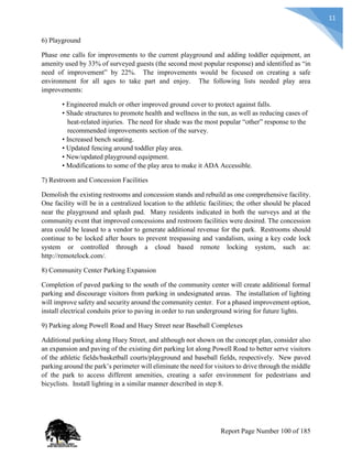 11
6) Playground
Phase one calls for improvements to the current playground and adding toddler equipment, an
amenity used by 33% of surveyed guests (the second most popular response) and identified as “in
need of improvement” by 22%. The improvements would be focused on creating a safe
environment for all ages to take part and enjoy. The following lists needed play area
improvements:
• Engineered mulch or other improved ground cover to protect against falls.
• Shade structures to promote health and wellness in the sun, as well as reducing cases of
heat-related injuries. The need for shade was the most popular “other” response to the
recommended improvements section of the survey.
• Increased bench seating.
• Updated fencing around toddler play area.
• New/updated playground equipment.
• Modifications to some of the play area to make it ADA Accessible.
7) Restroom and Concession Facilities
Demolish the existing restrooms and concession stands and rebuild as one comprehensive facility.
One facility will be in a centralized location to the athletic facilities; the other should be placed
near the playground and splash pad. Many residents indicated in both the surveys and at the
community event that improved concessions and restroom facilities were desired. The concession
area could be leased to a vendor to generate additional revenue for the park. Restrooms should
continue to be locked after hours to prevent trespassing and vandalism, using a key code lock
system or controlled through a cloud based remote locking system, such as:
http://remotelock.com/.
8) Community Center Parking Expansion
Completion of paved parking to the south of the community center will create additional formal
parking and discourage visitors from parking in undesignated areas. The installation of lighting
will improve safety and security around the community center. For a phased improvement option,
install electrical conduits prior to paving in order to run underground wiring for future lights.
9) Parking along Powell Road and Huey Street near Baseball Complexes
Additional parking along Huey Street, and although not shown on the concept plan, consider also
an expansion and paving of the existing dirt parking lot along Powell Road to better serve visitors
of the athletic fields/basketball courts/playground and baseball fields, respectively. New paved
parking around the park’s perimeter will eliminate the need for visitors to drive through the middle
of the park to access different amenities, creating a safer environment for pedestrians and
bicyclists. Install lighting in a similar manner described in step 8.
Report Page Number 100 of 185
 