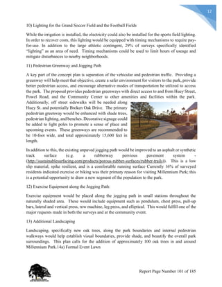 12
10) Lighting for the Grand Soccer Field and the Football Fields
While the irrigation is installed, the electricity could also be installed for the sports field lighting.
In order to recover costs, this lighting would be equipped with timing mechanisms to require pay-
for-use. In addition to the large athletic contingent, 29% of surveys specifically identified
“lighting” as an area of need. Timing mechanisms could be used to limit hours of useage and
mitigate disturbances to nearby neighborhoods.
11) Pedestrian Greenway and Jogging Path
A key part of the concept plan is separation of the vehicular and pedestrian traffic. Providing a
greenway will help meet that objective, create a safer environment for visitors to the park, provide
better pedestrian access, and encourage alternative modes of transportation be utilized to access
the park. The proposal provides pedestrian greenways with direct access to and from Huey Street,
Powel Road, and the Community Center to other amenities and facilities within the park.
Additionally, off street sidewalks will be needed along
Huey St. and potentially Broken Oak Drive. The primary
pedestrian greenway would be enhanced with shade trees,
pedestrian lighting, and benches. Decorative signage could
be added to light poles to promote a sense of place and
upcoming events. These greenways are recommended to
be 10-foot wide, and total approximately 15,600 feet in
length.
In addition to this, the existing unpaved jogging path would be improved to an asphalt or synthetic
track surface (e.g. a rubberway pervious pavement system -
(http://sustainablesurfacing.com/products/porous-rubber-surfaces/rubber-trails)). This is a low
slip material, spike resilient, and is a comfortable running surface Currently 16% of surveyed
residents indicated exercise or biking was their primary reason for visiting Millennium Park; this
is a potential opportunity to draw a new segment of the population to the park.
12) Exercise Equipment along the Jogging Path:
Exercise equipment would be placed along the jogging path in small stations throughout the
naturally shaded area. These would include equipment such as pendulum, chest press, pull-up
bars, lateral and vertical press, row machine, leg press, and elliptical. This would fulfill one of the
major requests made in both the surveys and at the community event.
13) Additional Landscaping
Landscaping, specifically new oak trees, along the park boundaries and internal pedestrian
walkways would help establish visual boundaries, provide shade, and beautify the overall park
surroundings. This plan calls for the addition of approximately 100 oak trees in and around
Millennium Park.14a) Formal Event Lawn
Report Page Number 101 of 185
 