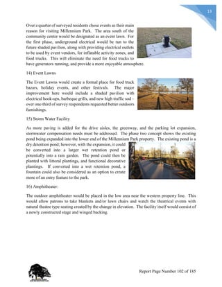 13
Over a quarter of surveyed residents chose events as their main
reason for visiting Millennium Park. The area south of the
community center would be designated as an event lawn. For
the first phase, underground electrical would be run to the
future shaded pavilion, along with providing electrical outlets
to be used by event vendors, for inflatable activity zones, and
food trucks. This will eliminate the need for food trucks to
have generators running, and provide a more enjoyable atmosphere.
14) Event Lawns
The Event Lawns would create a formal place for food truck
bazars, holiday events, and other festivals. The major
improvement here would include a shaded pavilion with
electrical hook-ups, barbeque grills, and new high traffic sod –
over one-third of survey respondents requested better outdoors
furnishings.
15) Storm Water Facility
As more paving is added for the drive aisles, the greenway, and the parking lot expansion,
stormwater compensation needs must be addressed. The phase two concept shows the existing
pond being expanded into the lower end of the Millennium Park property. The existing pond is a
dry detention pond; however, with the expansion, it could
be converted into a larger wet retention pond or
potentially into a rain garden. The pond could then be
planted with littoral plantings, and functional decorative
plantings. If converted into a wet retention pond, a
fountain could also be considered as an option to create
more of an entry feature to the park.
16) Amphitheater:
The outdoor amphitheater would be placed in the low area near the western property line. This
would allow patrons to take blankets and/or lawn chairs and watch the theatrical events with
natural theatre type seating created by the change in elevation. The facility itself would consist of
a newly constructed stage and winged backing.
Report Page Number 102 of 185
 
