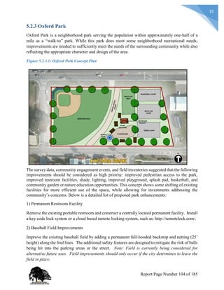 15
5.2.3 Oxford Park
Oxford Park is a neighborhood park serving the population within approximately one-half of a
mile as a “walk-to” park. While this park does meet some neighborhood recreational needs,
improvements are needed to sufficiently meet the needs of the surrounding community while also
reflecting the appropriate character and design of the area.
Figure 5.2.3.1: Oxford Park Concept Plan
The survey data, community engagement events, and field inventories suggested that the following
improvements should be considered as high priority: improved pedestrian access to the park,
improved restroom facilities, shade, lighting, improved playground, splash pad, basketball, and
community garden or nature education opportunities. This concept shows some shifting of existing
facilities for more efficient use of the space, while allowing for investments addressing the
community’s concerns. Below is a detailed list of proposed park enhancements:
1) Permanent Restroom Facility
Remove the existing portable restroom and construct a centrally located permanent facility. Install
a key code lock system or a cloud based remote locking system, such as: http://remotelock.com/.
2) Baseball Field Improvements
Improve the existing baseball field by adding a permanent full-hooded backstop and netting (25’
height) along the foul lines. The additional safety features are designed to mitigate the risk of balls
being hit into the parking areas or the street. Note: Field is currently being considered for
alternative future uses. Field improvements should only occur if the city determines to leave the
field in place.
Report Page Number 104 of 185
 