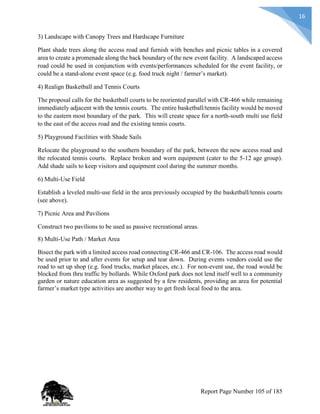 16
3) Landscape with Canopy Trees and Hardscape Furniture
Plant shade trees along the access road and furnish with benches and picnic tables in a covered
area to create a promenade along the back boundary of the new event facility. A landscaped access
road could be used in conjunction with events/performances scheduled for the event facility, or
could be a stand-alone event space (e.g. food truck night / farmer’s market).
4) Realign Basketball and Tennis Courts
The proposal calls for the basketball courts to be reoriented parallel with CR-466 while remaining
immediately adjacent with the tennis courts. The entire basketball/tennis facility would be moved
to the eastern most boundary of the park. This will create space for a north-south multi use field
to the east of the access road and the existing tennis courts.
5) Playground Facilities with Shade Sails
Relocate the playground to the southern boundary of the park, between the new access road and
the relocated tennis courts. Replace broken and worn equipment (cater to the 5-12 age group).
Add shade sails to keep visitors and equipment cool during the summer months.
6) Multi-Use Field
Establish a leveled multi-use field in the area previously occupied by the basketball/tennis courts
(see above).
7) Picnic Area and Pavilions
Construct two pavilions to be used as passive recreational areas.
8) Multi-Use Path / Market Area
Bisect the park with a limited access road connecting CR-466 and CR-106. The access road would
be used prior to and after events for setup and tear down. During events vendors could use the
road to set up shop (e.g. food trucks, market places, etc.). For non-event use, the road would be
blocked from thru traffic by bollards. While Oxford park does not lend itself well to a community
garden or nature education area as suggested by a few residents, providing an area for potential
farmer’s market type activities are another way to get fresh local food to the area.
Report Page Number 105 of 185
 