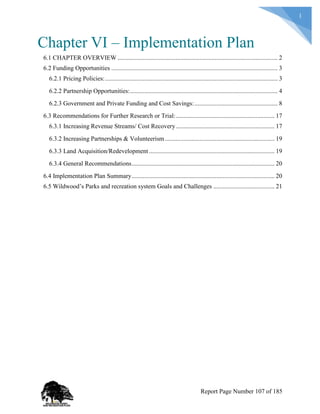 1
Chapter VI – Implementation Plan
6.1 CHAPTER OVERVIEW ...................................................................................................... 2
6.2 Funding Opportunities .......................................................................................................... 3
6.2.1 Pricing Policies:.............................................................................................................. 3
6.2.2 Partnership Opportunities:.............................................................................................. 4
6.2.3 Government and Private Funding and Cost Savings:..................................................... 8
6.3 Recommendations for Further Research or Trial:............................................................... 17
6.3.1 Increasing Revenue Streams/ Cost Recovery............................................................... 17
6.3.2 Increasing Partnerships & Volunteerism...................................................................... 19
6.3.3 Land Acquisition/Redevelopment ................................................................................ 19
6.3.4 General Recommendations........................................................................................... 20
6.4 Implementation Plan Summary........................................................................................... 20
6.5 Wildwood’s Parks and recreation system Goals and Challenges ....................................... 21
Report Page Number 107 of 185
 