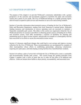 2
6.1 CHAPTER OVERVIEW
The purpose of this chapter is to provide Wildwood’s community stakeholders with a greater
perspective on the activities and investments required to transform the parks and recreation
system into a point of civic pride. The City of Wildwood belongs to a rapidly growing region,
and will need to expand its park services and amenities to serve new and existing residents.
Section 6.2 provides information about potential sources of funding for the City of Wildwood’s
Parks and Recreation Department, ranging from local financing to national grants. Dedicated
funding resources and mechanisms to recover operating costs are necessary to maintain a
financially sustainable park system. The tables in this section are organized to help the City of
Wildwood prioritize its resources and efforts in obtaining greater sources of funding for its Parks
and recreation system. Each table incorporates a measure of feasibility for attaining and
maintaining access to these revenue streams, and provides an example of a municipality that has
been successful in its efforts to secure the associated revenue source.
Section 6.3 discusses significant changes that could lead to cost savings and improve revenue
collection for the City of Wildwood. These recommendations are accompanied by examples of
other municipalities whose efforts in establishing partnerships, enhancing volunteerism,
acquiring new park space, and redeveloping existing facilities have benefitted their residents.
Section 6.4 outlines a plan of action that will help the City of Wildwood to create a sustainable
and environmentally friendly park system. This section brings the guiding principles from
Chapter I together with a series of goals that are in order for this plan to be balanced and
effective. Goals are broken down further to show priority, accountability, and associated costs.
Report Page Number 108 of 185
 