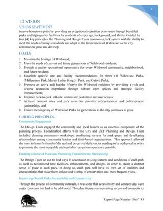 4
1.2 VISION
VISION STATEMENT
Inspire hometown pride by providing an exceptional recreation experience through beautiful
parks and high-quality facilities for residents of every age, background, and ability. Guided by
four (4) key principles, the Planning and Design Team envisions a park system with the ability to
meet the needs of today’s residents and adapt to the future needs of Wildwood as the city
continues to grow and develop.
GOALS
1. Maintain the heritage of Wildwood;
2. Meet the needs of current and future generations of Wildwood residents;
3. Provide a quality recreational opportunity for every Wildwood community, neighborhood,
and future resident;
4. Establish specific site and facility recommendations for three (3) Wildwood Parks,
(Millennium Park, Martin Luther King Jr. Park, and Oxford Park);
5. Promote an active and healthy lifestyle for Wildwood residents by providing a rich and
diverse recreation experience through vibrant open spaces and strategic facility
improvements;
6. Improve park-to-park, off-site, and on-site pedestrian and user access;
7. Activate dormant sites and park areas for potential redevelopment and public-private
partnerships; and
8. Ensure the longevity of Wildwood Parks for generations as the city continues to grow.
GUIDING PRINCIPLES
Community Engagement
The Design Team engaged the community and local leaders as an essential component of the
planning process. Coordination efforts with the City and UCF Planning and Design Team
included planning community workshops, conducting surveys for park-goers, and developing
relationships among community leaders and faith-based organizations. This approach allowed
the team to learn firsthand of the real and perceived deficiencies needing to be addressed in order
to promote the most enjoyable and equitable recreation experience possible.
Creating a Sense of Place and Promoting Environmental Stewardship
The Design Team set out to find ways to accentuate existing features and conditions of each park
as well as recommend new facilities, enhancements, and designs in order to create a distinct
sense of place at each park. In doing so, each park will have its own set of qualities and
characteristics that make them unique and worthy of conservation and more frequent visits.
Improving Overall Parks Accessibility and Connectivity
Through the process of community outreach, it was clear that accessibility and connectivity were
major concerns that had to be addressed. This plan focuses on increasing access and connectivity
Report Page Number 10 of 185
 