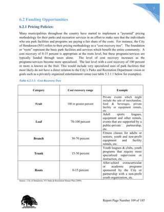 3
6.2 Funding Opportunities
6.2.1 Pricing Policies:
Many municipalities throughout the country have started to implement a “pyramid” pricing
methodology for their parks and recreation services in an effort to make sure that the individuals
who use park facilities and programs are paying a fair share of the costs. For instance, the City
of Henderson (NV) refers to their pricing methodology as a “cost recovery tree”. The foundation
or “roots” represent the basic park facilities and services which benefit the entire community. A
cost recovery of 0-15 percent is appropriate at the roots level, but these programs/services are
typically funded through taxes alone. The level of cost recovery increases as the
programs/services become more specialized. The last level with a cost recovery of 100 percent
or more is known as the fruit. This would include very specialized uses of park facilities that
most likely do not have a direct relation to the City’s Parks and Recreation Department vision or
goals such as a privately organized entertainment venue (see table 5.3.1.1 below for examples).
Table 6.2.1.1: Cost Recovery Tree
Category Cost recovery range Example
Fruit 100 or greater percent
Private events which might
include the sale of merchandise,
food & beverages, private
facility or equipment rentals,
etc.
Leaf 70-100 percent
Adult sports leagues,
equipment and other rentals,
events that are supported by a
public-private partnership,
etc.
Branch 30-70 percent
Fitness classes for adults or
seniors, youth and non-profit
equipment and facility
rentals, etc.
Trunk 15-30 percent
Youth leagues & clubs, youth
programs that require more
specialized supervision or
instruction, etc.
Roots 0-15 percent
After-school extracurricular
or academic programs
sponsored by the City or
partnership with a non-profit
youth organization, etc.
Source: City of Henderson, NV Parks & Recreation Master Plan (2009).
Report Page Number 109 of 185
 