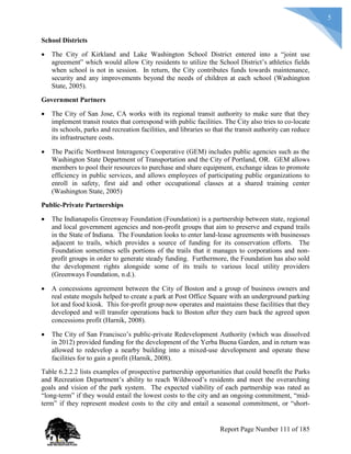 5
School Districts
 The City of Kirkland and Lake Washington School District entered into a “joint use
agreement” which would allow City residents to utilize the School District’s athletics fields
when school is not in session. In return, the City contributes funds towards maintenance,
security and any improvements beyond the needs of children at each school (Washington
State, 2005).
Government Partners
 The City of San Jose, CA works with its regional transit authority to make sure that they
implement transit routes that correspond with public facilities. The City also tries to co-locate
its schools, parks and recreation facilities, and libraries so that the transit authority can reduce
its infrastructure costs.
 The Pacific Northwest Interagency Cooperative (GEM) includes public agencies such as the
Washington State Department of Transportation and the City of Portland, OR. GEM allows
members to pool their resources to purchase and share equipment, exchange ideas to promote
efficiency in public services, and allows employees of participating public organizations to
enroll in safety, first aid and other occupational classes at a shared training center
(Washington State, 2005)
Public-Private Partnerships
 The Indianapolis Greenway Foundation (Foundation) is a partnership between state, regional
and local government agencies and non-profit groups that aim to preserve and expand trails
in the State of Indiana. The Foundation looks to enter land-lease agreements with businesses
adjacent to trails, which provides a source of funding for its conservation efforts. The
Foundation sometimes sells portions of the trails that it manages to corporations and non-
profit groups in order to generate steady funding. Furthermore, the Foundation has also sold
the development rights alongside some of its trails to various local utility providers
(Greenways Foundation, n.d.).
 A concessions agreement between the City of Boston and a group of business owners and
real estate moguls helped to create a park at Post Office Square with an underground parking
lot and food kiosk. This for-profit group now operates and maintains these facilities that they
developed and will transfer operations back to Boston after they earn back the agreed upon
concessions profit (Harnik, 2008).
 The City of San Francisco’s public-private Redevelopment Authority (which was dissolved
in 2012) provided funding for the development of the Yerba Buena Garden, and in return was
allowed to redevelop a nearby building into a mixed-use development and operate these
facilities for to gain a profit (Harnik, 2008).
Table 6.2.2.2 lists examples of prospective partnership opportunities that could benefit the Parks
and Recreation Department’s ability to reach Wildwood’s residents and meet the overarching
goals and vision of the park system. The expected viability of each partnership was rated as
“long-term” if they would entail the lowest costs to the city and an ongoing commitment, “mid-
term” if they represent modest costs to the city and entail a seasonal commitment, or “short-
Report Page Number 111 of 185
 