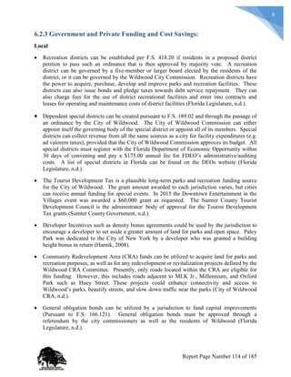 8
6.2.3 Government and Private Funding and Cost Savings:
Local
 Recreation districts can be established per F.S. 418.20 if residents in a proposed district
petition to pass such an ordinance that is then approved by majority vote. A recreation
district can be governed by a five-member or larger board elected by the residents of the
district, or it can be governed by the Wildwood City Commission. Recreation districts have
the power to acquire, purchase, develop and improve parks and recreation facilities. These
districts can also issue bonds and pledge taxes towards debt service repayment. They can
also charge fees for the use of district recreational facilities and enter into contracts and
leases for operating and maintenance costs of district facilities (Florida Legislature, n.d.).
 Dependent special districts can be created pursuant to F.S. 189.02 and through the passage of
an ordinance by the City of Wildwood. The City of Wildwood Commission can either
appoint itself the governing body of the special district or appoint all of its members. Special
districts can collect revenue from all the same sources as a city for facility expenditures (e.g.
ad valorem taxes), provided that the City of Wildwood Commission approves its budget. All
special districts must register with the Florida Department of Economic Opportunity within
30 days of convening and pay a $175.00 annual fee for FDEO’s administrative/auditing
costs. A list of special districts in Florida can be found on the DEOs website (Florida
Legislature, n.d.).
 The Tourist Development Tax is a plausible long-term parks and recreation funding source
for the City of Wildwood. The grant amount awarded to each jurisdiction varies, but cities
can receive annual funding for special events. In 2015 the Downtown Entertainment in the
Villages event was awarded a $60,000 grant as requested. The Sumter County Tourist
Development Council is the administrator/ body of approval for the Tourist Development
Tax grants (Sumter County Government, n.d.).
 Developer Incentives such as density bonus agreements could be used by the jurisdiction to
encourage a developer to set aside a greater amount of land for parks and open space. Paley
Park was dedicated to the City of New York by a developer who was granted a building
height bonus in return (Harnik, 2008).
 Community Redevelopment Area (CRA) funds can be utilized to acquire land for parks and
recreation purposes, as well as for any redevelopment or revitalization projects defined by the
Wildwood CRA Committee. Presently, only roads located within the CRA are eligible for
this funding. However, this includes roads adjacent to MLK Jr., Millennium, and Oxford
Park such as Huey Street. These projects could enhance connectivity and access to
Wildwood’s parks, beautify streets, and slow down traffic near the parks (City of Wildwood
CRA, n.d.).
 General obligation bonds can be utilized by a jurisdiction to fund capital improvements
(Pursuant to F.S. 166.121). General obligation bonds must be approved through a
referendum by the city commissioners as well as the residents of Wildwood (Florida
Legislature, n.d.).
Report Page Number 114 of 185
 