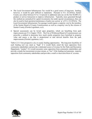 9
 The Local Government Infrastructure Tax would be a good source of long-term funding;
however, it would be quite difficult to implement. Pursuant to F.S. 212.055(2), Sumter
County can collect between 0.5 to 1.0 percent in additional sales tax on the first $5,000 of a
product or service transaction to improve infrastructure. Typically, taxes generated through
this method are earmarked for capital investments; but under special circumstances, they can
also be used to fund operation/maintenance of parks (see section ‘g’ of F.S. 212.055(2)). The
Local Government Infrastructure Tax passage would require a majority vote by the members
of the Sumter Board of County Commissioners as well as a majority vote by the citizens of
Sumter County (Florida Legislature, n.d.).
 Special assessments can be levied upon properties, which are benefiting from park
improvements per F.S. Chapter 170.01. The City of Wildwood Board of Commissioners can
prescribe a method to determine how much nearby properties have benefited in property
value and assess a tax that is proportional to said derived benefits from the park
improvements (Florida Legislature, n.d.).
Table 6.2.3.3 lists prospective city or county funding opportunities. The long-term feasibility of
each funding tool was rated as “high” if it would likely entail the least opposition from
community stakeholders and provide a dedicated source of revenue for the Parks and Recreation
Department, “modest” if it would encounter some opposition from community stakeholders and
provide a steady but inconsistent revenue stream, or “low” if the funding tool generates majority
opposition from community stakeholders and provides a small or short-term boost of revenue.
Report Page Number 115 of 185
 