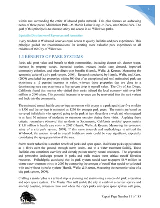 5
within and surrounding the entire Wildwood parks network. This plan focuses on addressing
needs of three parks; Millennium Park, Dr. Martin Luther King, Jr. Park, and Oxford Park. The
goal of this principle is to increase safety and access in all Wildwood parks.
Equitable Distribution of Resources and Amenities
Every resident in Wildwood deserves equal access to quality facilities and park experiences. This
principle guided the recommendations for creating more valuable park experiences to all
residents of the City of Wildwood.
1.3 BENEFITS OF PARK SYSTEMS
Parks add great value and benefit to their communities. Including cleaner air, cleaner water,
increase in property values, increased tourism, reduced health care demand, improved
community cohesion, and other direct-user benefits (Harnik, Welle, & Keenan, Measuring the
economic value of a city park system, 2009). Research conducted by Harnik, Welle, and Keen,
(2009) concluded that properties within 500 feet of an exceptional and well maintained park can
experience a 15 percent increase in value, whereas those properties that are close to a
deteriorating park can experience a five percent drop in overall value. The City of San Diego,
California found that tourists who visited their parks infused the local economy with over $40
million in 2006 alone. This potential increase in revenue can be reinvested into the park system
and back into the community.
The estimated annual health cost savings per person with access to a park aged sixty-five or older
is $500 and the savings is estimated at $250 for younger park goers. The results are based on
surveyed individuals who reported going to the park at least three days a week and who engaged
in at least 30 minutes of moderate to strenuous exercise during those visits. Applying these
criteria, researchers observed that residents in Sacramento, California avoided approximately
$19.8 million in health care costs in 2007 (Harnik, Welle, & Keenan, Measuring the economic
value of a city park system, 2009). If this same research and methodology is utilized for
Wildwood, the amount saved in overall healthcare costs could be very significant, especially
considering the aging population of the area.
Storm water reduction is another benefit of parks and open space. Rainwater picks up pollutants
as it flows over the ground, through storm drains, and to a water treatment facility. These
facilities can sometimes overflow and directly pollute nearby natural resources. The vegetation
and permeable landscape present in parks and trails makes them critical runoff filtration
resources. Philadelphia calculated that its park system would save taxpayers $5.9 million in
storm water treatment costs in 2007 by comparing the amount of runoff that would be collected
with and without its parks system (Harnik, Welle, & Keenan, Measuring the economic value of a
city park system, 2009).
Crafting a master plan is a critical step in planning and maintaining a successful park, recreation
and open space system. The Master Plan will enable the city to establish a current service and
amenity baseline, determine how and where the city's parks and open space system will grow,
Report Page Number 11 of 185
 