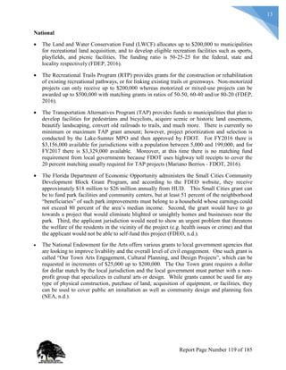13
National
 The Land and Water Conservation Fund (LWCF) allocates up to $200,000 to municipalities
for recreational land acquisition, and to develop eligible recreation facilities such as sports,
playfields, and picnic facilities. The funding ratio is 50-25-25 for the federal, state and
locality respectively (FDEP, 2016).
 The Recreational Trails Program (RTP) provides grants for the construction or rehabilitation
of existing recreational pathways, or for linking existing trails or greenways. Non-motorized
projects can only receive up to $200,000 whereas motorized or mixed-use projects can be
awarded up to $500,000 with matching grants in ratios of 50-50, 60-40 and/or 80-20 (FDEP,
2016).
 The Transportation Alternatives Program (TAP) provides funds to municipalities that plan to
develop facilities for pedestrians and bicyclists, acquire scenic or historic land easements,
beautify landscaping, convert old railroads to trails, and much more. There is currently no
minimum or maximum TAP grant amount; however, project prioritization and selection is
conducted by the Lake-Sumter MPO and then approved by FDOT. For FY2016 there is
$3,156,000 available for jurisdictions with a population between 5,000 and 199,000, and for
FY2017 there is $3,329,000 available. Moreover, at this time there is no matching fund
requirement from local governments because FDOT uses highway toll receipts to cover the
20 percent matching usually required for TAP projects (Mariano Berrios - FDOT, 2016).
 The Florida Department of Economic Opportunity administers the Small Cities Community
Development Block Grant Program, and according to the FDEO website, they receive
approximately $18 million to $26 million annually from HUD. This Small Cities grant can
be to fund park facilities and community centers, but at least 51 percent of the neighborhood
“beneficiaries” of such park improvements must belong to a household whose earnings could
not exceed 80 percent of the area’s median income. Second, the grant would have to go
towards a project that would eliminate blighted or unsightly homes and businesses near the
park. Third, the applicant jurisdiction would need to show an urgent problem that threatens
the welfare of the residents in the vicinity of the project (e.g. health issues or crime) and that
the applicant would not be able to self-fund this project (FDEO, n.d.).
 The National Endowment for the Arts offers various grants to local government agencies that
are looking to improve livability and the overall level of civil engagement. One such grant is
called “Our Town Arts Engagement, Cultural Planning, and Design Projects”, which can be
requested in increments of $25,000 up to $200,000. The Our Town grant requires a dollar
for dollar match by the local jurisdiction and the local government must partner with a non-
profit group that specializes in cultural arts or design. While grants cannot be used for any
type of physical construction, purchase of land, acquisition of equipment, or facilities, they
can be used to cover public art installation as well as community design and planning fees
(NEA, n.d.).
Report Page Number 119 of 185
 