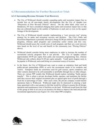 17
6.3 Recommendations for Further Research or Trial:
6.3.1 Increasing Revenue Streams/ Cost Recovery
 The City of Wildwood should consider expanding parks and recreation impact fees to
include fees on all non-single family developments like the City of Apopka (see
“Discussion of Peer Revenue Policies” above). On the other hand, cities such as
Henderson, NV have considered changing their parks and recreation impact fees so that
they are collected based on the number of bedrooms in each unit or even on the square
footage of the development.
 The City of Wildwood should consider implementing a “cost recovery tree” pricing
strategy for its parks and recreation services and facilities. The City’s Parks and
Recreation Department is presently allowed to charge $5.00 per child for youth recreation
programs, whereas adult programs and community center rentals and fees vary.
Wildwood should assess the overall costs of each program, and then set a cost recovery
ratio based on the level of use and benefit to the community (see “Pricing Policies”
above).
 Wildwood should consider hiring more employees in order to increase the number of
recreational activity programs that it can provide. The City of Apopka collects
approximately $9.99 per capita from parks and recreation programming fees, whereas
Wildwood only collects about $1.69 per capita annually. Youth sports leagues seem to
be popular in Wildwood, and could bring in a consistent source of revenue.
 In the future, the City of Wildwood may want to create an enterprise fund and build
public-private partnerships (PPP) to serve the recreational needs of its residents and
visitors. Enterprise funds are sometimes used for golf courses, sports complexes and
other ventures deemed to be self-sustainable or profitable through fees or other charges.
There are various PPP models that Wildwood should explore including “build operate
transfer”. This is where a private developer builds, operates, and maintains the facility
until they recover their original investment plus an agreed upon level of profit through a
fixed fee or percentage of sales. After such a time, the private company would transfer
operations back to Wildwood. Wildwood might also be interested in entering a land-
lease agreement with a user group or club that would be willing to assume the all design,
operation and maintenance costs of facilities on the land. Wildwood would lease the land
to this group at little to no cost as an incentive for them to improve the land and provide
recreational opportunities (see Figure 5.4.1.4 for other PPP examples).
Report Page Number 123 of 185
 