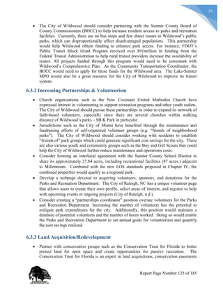 19
 The City of Wildwood should consider partnering with the Sumter County Board of
County Commissioners (BOCC) to help increase resident access to parks and recreation
facilities. Currently, there are no bus stops and few direct routes to Wildwood’s public
parks, which can disproportionally affect disadvantaged populations. This partnership
would help Wildwood obtain funding to enhance park access. For instance, FDOT’s
Public Transit Block Grant Program received over $91million in funding from the
Federal Transit Administration to help rural transit providers increase the availability of
routes. All projects funded through this program would need to be consistent with
Wildwood’s Comprehensive Plan. As the Community Transportation Coordinator, the
BOCC would need to apply for these funds for the Wildwood area. The Lake-Sumter
MPO would also be a great resource for the City of Wildwood to improve its transit
system.
6.3.2 Increasing Partnerships & Volunteerism
 Church organizations such as the New Covenant United Methodist Church have
expressed interest in volunteering to support recreation programs and other youth outlets.
The City of Wildwood should pursue these partnerships in order to expand its network of
faith-based volunteers, especially since there are several churches within walking
distance of Wildwood’s parks – MLK Park in particular.
 Jurisdictions such as the City of Miami have benefited through the maintenance and
fundraising efforts of self-organized volunteer groups (e.g. “friends of neighborhood
parks”). The City of Wildwood should consider working with residents to establish
“friends of” park groups which could generate significant cost savings for the city. There
are also various youth and community groups such as the Boy and Girl Scouts that could
help the City of Wildwood further reduce maintenance and operations costs.
 Consider forming an interlocal agreement with the Sumter County School District to
share its approximately 27.84 acres, including recreational facilities (87 acres.) adjacent
to Millennium. Combined with the new LOS standards proposed in Chapter IV, the
combined properties would qualify as a regional park.
 Develop a webpage devoted to acquiring volunteers, sponsors, and donations for the
Parks and Recreation Department. The City of Raleigh, NC has a unique volunteer page
that allows users to create their own profile, select areas of interest, and register to help
with upcoming events or ongoing projects (City of Raleigh, n.d.).
 Consider creating a “partnerships coordinator” position oversee volunteers for the Parks
and Recreation Department. Increasing the number of volunteers has the potential to
mitigate park expenditures for the city. Additionally, this position would maintain a
database of potential volunteers and the number of hours worked. Doing so would enable
the Parks and Recreation Department to set annual goals for volunteerism and quantify
the cost savings realized.
6.3.3 Land Acquisition/Redevelopment
 Partner with conservation groups such as the Conservation Trust for Florida to better
protect land for open space and create opportunities for passive recreation. The
Conservation Trust for Florida is an expert in land acquisitions, conservation easements
Report Page Number 125 of 185
 