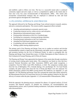 6
and establish a path to follow over time. The key to a successful master plan is continued
community support and active input, as well as a comprehensive update to the master plan at
least once every five years (Commonwealth of Massachusetts, 2008). This master plan
incorporates research-based strategies that are employed or endorsed by state and local
government agencies throughout the United States.
1.4 PLANNING APPROACH AND PROCESS
The approach followed by the Planning and Design Team utilized extensive research, analysis,
and active community participation. The extensive public engagement efforts included:
 Attending and participating in community special events:
 Conducting in-person surveys, online surveys, and web-poles;
 Maintaining an informational project website;
 Posting project information on the City’s Facebook page;
 Facilitating two community visioning and design charrettes;
 Presenting project information to the City Commission;
 Attending local faith based organization services;
 Coordinating with local stakeholders; and
 Holding a public hearing adoption process.
The primary goal of the Planning and Design Team was to conduct an analysis and develop
recommendations related to improving the functionality and public access to open space, parks,
and recreation facilities for the City of Wildwood Florida. In order to accomplish this, the
Planning and Design Team formed three teams: (1) Public Participation & Data Collection, (2)
Site Evaluation & Concept Planning, and (3) Policy & Finance.
The Planning and Design Team approached development of the master plan through consultation
of existing award winning parks master plans. This comparison was based on cities that have
received National Recreation and Parks Association (NRPA) gold medal recognition, a
competitive Trust for Public Land (TPL) ParkScore, or both. The comparison includes plans
from the City of Bellingham, WA, Colorado Springs, CO, and Raleigh, NC. For local Florida
examples, the parks master plans from the City of Ocala and Miami were also analyzed. For
further information, related to the NRPA scoring and the TPL ParkScore, see Appendix 1.A. and
Appendix 1.B. The Planning and Design Team also consulted the master plan outline utilized by
the Massachusetts Division of Conservation Services for further guidance related to the flow and
delivery of content within the plan (Appendix 1.C.) (Commonwealth of Massachusetts, 2008).
With this approach, the planning process contained five phases: (1) regional analysis, (2) local
inventory and financial analysis, (3) detailed site evaluation, (4) recommendations and
implementation actions, and (5) potential funding mechanisms. Each phase included the detailed
tasks discussed below.
Report Page Number 12 of 185
 