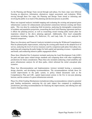7
As the Planning and Design Team moved through each phase, five basic steps were followed
focusing on objectives, information, alternatives, impact assessment, and evaluation. While
moving through these five steps, the Planning and Design Team aimed at informing and
involving the public in as much of the planning and decision process as possible.
Phase one (regional analysis) included mapping and evaluating the existing and proposed green
infrastructure systems for enhancements and potential connections between existing and future
parks. This was done by conducting field inventories, analyzing the demographic composition
of residents and population projections, researching the local Joint Planning Agreement and how
it affects the planning process, as well as researching award winning parks master plans for
inspiration related to the above planning approach. Additionally, three local comparable
jurisdictions including Apopka, FL; Belleview, FL; and Lady Lake, FL were analyzed for
financial comparison.
Phase two (Inventory and Financial Analysis) included reviewing the Wildwood Comprehensive
Plan for planned parks improvements, analyzing the existing parks based on the adopted level of
service, analyzing the level of service measures used by comparison park plans from phase one,
analyzing and comparing the parks budget for both capital and operating revenues / expenditures
and trends, and conducting intensive public engagement efforts.
Phase three (Detailed Site Evaluation) included analyzing the Land Development Code (LDC)
for park and open space related design standards and comparing them with other neighboring
jurisdictions for future consideration. Phase three also included conducting a land suitability and
green infrastructure analysis for all three parks, which informed the initial conceptual plan
scenarios.
Phase four (Recommendation and Implementation Actions) included hosting a community
design charrette, and developing recommendations. The recommendations include those for
overall improvements to the parks system, to policy related documents such as the
Comprehensive Plan and LDC, capital improvement actions in the five to ten-year planning
horizon, and the creation of a green infrastructure network.
Phase five (Park Funding Mechanisms) included providing recommendations related to potential
park funding mechanisms, analyzing the city park impact fees compared to neighboring
jurisdictions, providing recommendations for financing the improvements, and offering new and
creative funding sources.
Report Page Number 13 of 185
 