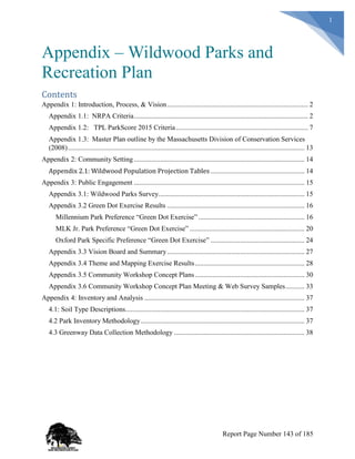 1
Appendix – Wildwood Parks and
Recreation Plan
Contents
Appendix 1: Introduction, Process, & Vision................................................................................. 2
Appendix 1.1: NRPA Criteria.................................................................................................... 2
Appendix 1.2: TPL ParkScore 2015 Criteria............................................................................ 7
Appendix 1.3: Master Plan outline by the Massachusetts Division of Conservation Services
(2008)........................................................................................................................................ 13
Appendix 2: Community Setting .................................................................................................. 14
Appendix 2.1: Wildwood Population Projection Tables ...................................................... 14
Appendix 3: Public Engagement .................................................................................................. 15
Appendix 3.1: Wildwood Parks Survey.................................................................................... 15
Appendix 3.2 Green Dot Exercise Results ............................................................................... 16
Millennium Park Preference “Green Dot Exercise” ............................................................. 16
MLK Jr. Park Preference “Green Dot Exercise” .................................................................. 20
Oxford Park Specific Preference “Green Dot Exercise” ...................................................... 24
Appendix 3.3 Vision Board and Summary............................................................................... 27
Appendix 3.4 Theme and Mapping Exercise Results............................................................... 28
Appendix 3.5 Community Workshop Concept Plans............................................................... 30
Appendix 3.6 Community Workshop Concept Plan Meeting & Web Survey Samples........... 33
Appendix 4: Inventory and Analysis ............................................................................................ 37
4.1: Soil Type Descriptions....................................................................................................... 37
4.2 Park Inventory Methodology.............................................................................................. 37
4.3 Greenway Data Collection Methodology ........................................................................... 38
Report Page Number 143 of 185
 
