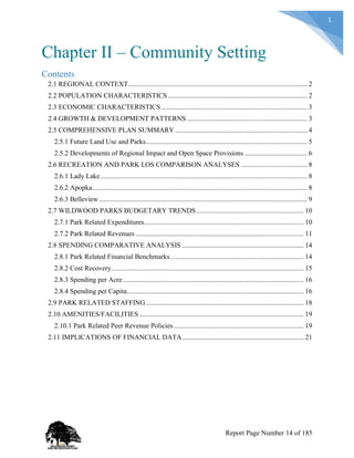 1
Chapter II – Community Setting
Contents
2.1 REGIONAL CONTEXT....................................................................................................... 2
2.2 POPULATION CHARACTERISTICS ................................................................................ 2
2.3 ECONOMIC CHARACTERISTICS .................................................................................... 3
2.4 GROWTH & DEVELOPMENT PATTERNS ..................................................................... 3
2.5 COMPREHENSIVE PLAN SUMMARY ............................................................................ 4
2.5.1 Future Land Use and Parks............................................................................................. 5
2.5.2 Developments of Regional Impact and Open Space Provisions .................................... 6
2.6 RECREATION AND PARK LOS COMPARISON ANALYSES ...................................... 8
2.6.1 Lady Lake....................................................................................................................... 8
2.6.2 Apopka............................................................................................................................ 8
2.6.3 Belleview........................................................................................................................ 9
2.7 WILDWOOD PARKS BUDGETARY TRENDS.............................................................. 10
2.7.1 Park Related Expenditures............................................................................................ 10
2.7.2 Park Related Revenues ................................................................................................. 11
2.8 SPENDING COMPARATIVE ANALYSIS ...................................................................... 14
2.8.1 Park Related Financial Benchmarks............................................................................. 14
2.8.2 Cost Recovery............................................................................................................... 15
2.8.3 Spending per Acre ........................................................................................................ 16
2.8.4 Spending per Capita...................................................................................................... 16
2.9 PARK RELATED STAFFING........................................................................................... 18
2.10 AMENITIES/FACILITIES............................................................................................... 19
2.10.1 Park Related Peer Revenue Policies........................................................................... 19
2.11 IMPLICATIONS OF FINANCIAL DATA...................................................................... 21
Report Page Number 14 of 185
 