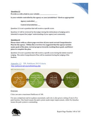 7
Appendix 1.2: TPL ParkScore 2015 Criteria
http://parkscore.tpl.org/methodology.php
Overview
Cities can earn a maximum ParkScore of 100.
For easy comparison and at-a-glance assessment, each city is also given a rating of one to five
park benches. One bench means the park system needs major improvement, while five benches
means the park system is outstanding.
Report Page Number 149 of 185
 