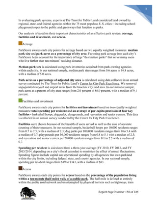 8
In evaluating park systems, experts at The Trust for Public Land considered land owned by
regional, state, and federal agencies within the 75 most populous U.S. cities—including school
playgrounds open to the public and greenways that function as parks.
Our analysis is based on three important characteristics of an effective park system: acreage,
facilities and investment, and access.
Acreage
ParkScore awards each city points for acreage based on two equally weighted measures: median
park size and park acres as a percentage of city area. Factoring park acreage into each city’s
ParkScore helps account for the importance of large “destination parks” that serve many users
who live farther than ten minutes’ walking distance.
Median park size is calculated using park inventories acquired from park-owning agencies
within each city. In our national sample, median park size ranges from 0.6 acres to 16.8 acres,
with a median of 5.0 acres.
Park acres as a percentage of adjusted city area is calculated using data collected in an annual
survey conducted by The Trust for Public Land’s Center for City Park Excellence. We removed
unpopulated railyard and airport areas from the baseline city land area. In our national sample,
park acres as a percent of city area ranges from 2.0 percent to 86.0 percent, with a median of 9.1
percent.
Facilities and investment
ParkScore awards each city points for facilities and investment based on two equally weighted
measures: total spending per resident and an average of per-capita provision of four key
facilities - basketball hoops, dog parks, playgrounds, and recreation and senior centers. This data
is collected in an annual survey conducted by the Center for City Park Excellence.
Facilities were chosen because of the breadth of users served as well as the ease of accurate
counting of these measures. In our national sample, basketball hoops per 10,000 residents ranges
from 0.7 to 7.5, with a median of 2.3; dog parks per 100,000 residents ranges from 0 to 5.4 with
a median of 0.7; playgrounds per 10,000 residents ranges from 0.8 to 5.1 with a median of 2.3;
and recreation and senior centers per 20,000 residents ranges from 0.1 to 2.5 with a median of
0.7.
Spending per resident is calculated from a three-year average (FY 2010, FY 2012, and FY
2013/2014, depending on a city’s fiscal calendar) to minimize the effect of annual fluctuations.
Spending figures include capital and operational spending by all agencies that own parkland
within the city limits, including federal, state, and county agencies. In our national sample,
spending per resident ranges from $19 to $343, with a median of $83.
Access
ParkScore awards each city points for access based on the percentage of the population living
within a ten-minute (half-mile) walk of a public park. The half-mile is defined as entirely
within the public road network and uninterrupted by physical barriers such as highways, train
Report Page Number 150 of 185
 
