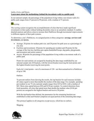 9
tracks, rivers, and fences.
Learn more about the methodology behind the ten-minute walk to a public park
In our national sample, the percentage of the population living within a ten-minute walk of a
public park ranges from 27 percent to 99 percent, with a median of 71 percent.
Scoring
The scoring system recognizes the accomplishments of cities that have made significant
investments in their parks without holding dissimilar cities to an unrealistic standard. It enables
detailed analysis and allows cities to increase their ParkScore through incremental improvements
to different aspects of their park systems.
To determine a city’s ParkScore, we assigned points in three categories: acreage, services and
investment, and access.
 Acreage: 20 points for median park size, and 20 points for park acres as a percentage of
city area
 Facilities and investment: 20 points for spending per resident and 20 points for the
average of the four key facilities per-capita (basketball hoops, dog parks, playgrounds,
and recreation and senior centers).
 Access: 40 points for percentage of the population living within a ten-minute walk of a
public park
Points for each statistic are assigned by breaking the data range established by our
national sample into 20 brackets, with the lowest bracket receiving the least points and
the highest bracket receiving the most points.
Each city’s total points—out of a maximum of 120—are then normalized to a ParkScore
of up to 100.
Outliers
To prevent outliers from skewing the results, the top bracket for each measure includes
all values equal to more than double the median of the data range. For example, spending
per resident in our 75-city national sample ranges from $19 to $343, with a median of
$83. Most cities spend between $50 and $150 per resident. To control distortion from
local anomalies, all cities that spend more than double the median value ($166 per
person) are assigned to the highest bracket and receive 20 points.
With the top bracket thus defined, the parameters for the remaining brackets are
established so that each bracket comprises an equal portion of the remaining data range.
This protocol applies to all categories except access, which has no outliers.
Mapping
Report Page Number 151 of 185
 