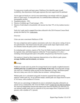 10
To map access to parks and open space, ParkScore first identifies gaps in park
availability, then determines which gaps represent the most urgent need for parkland.
Access gaps are based on a service area representing a ten-minute walk (see “Access”
above to learn more). To map park need, we combined three differently weighted
demographic profiles:
 Population density - 50%
 Density of children age 19 and younger - 25%
 Density of individuals in households with income less than 75% of city median income -
25%
Each city’s park need is mapped from data collected in the 2014 Forecast Census block
groups provided by Esri. Learn more.
Overview
Cities can earn a maximum ParkScore of 100.
For easy comparison and at-a-glance assessment, each city is also given a rating of one to
five park benches. One bench means the park system needs major improvement, while
five benches means the park system is outstanding.
In evaluating park systems, experts at The Trust for Public Land considered land owned
by regional, state, and federal agencies within the 75 most populous U.S. cities—
including school playgrounds open to the public and greenways that function as parks.
Our analysis is based on three important characteristics of an effective park system:
acreage, facilities and investment, and access.
Acreage
ParkScore awards each city points for acreage based on two equally weighted measures:
median park size and park acres as a percentage of city area. Factoring park acreage
into each city’s ParkScore helps account for the importance of large “destination parks”
that serve many users who live farther than ten minutes’ walking distance.
Median park size is calculated using park inventories acquired from park-owning
agencies within each city. In our national sample, median park size ranges from 0.6 acres
to 16.8 acres, with a median of 5.0 acres.
Park acres as a percentage of adjusted city area is calculated using data collected in an
annual survey conducted by The Trust for Public Land’s Center for City Park Excellence.
We removed unpopulated railyard and airport areas from the baseline city land area. In
our national sample, park acres as a percent of city area ranges from 2.0 percent to 86.0
percent, with a median of 9.1 percent.
Report Page Number 152 of 185
 