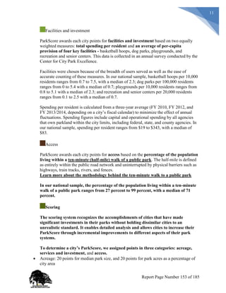 11
Facilities and investment
ParkScore awards each city points for facilities and investment based on two equally
weighted measures: total spending per resident and an average of per-capita
provision of four key facilities - basketball hoops, dog parks, playgrounds, and
recreation and senior centers. This data is collected in an annual survey conducted by the
Center for City Park Excellence.
Facilities were chosen because of the breadth of users served as well as the ease of
accurate counting of these measures. In our national sample, basketball hoops per 10,000
residents ranges from 0.7 to 7.5, with a median of 2.3; dog parks per 100,000 residents
ranges from 0 to 5.4 with a median of 0.7; playgrounds per 10,000 residents ranges from
0.8 to 5.1 with a median of 2.3; and recreation and senior centers per 20,000 residents
ranges from 0.1 to 2.5 with a median of 0.7.
Spending per resident is calculated from a three-year average (FY 2010, FY 2012, and
FY 2013/2014, depending on a city’s fiscal calendar) to minimize the effect of annual
fluctuations. Spending figures include capital and operational spending by all agencies
that own parkland within the city limits, including federal, state, and county agencies. In
our national sample, spending per resident ranges from $19 to $343, with a median of
$83.
Access
ParkScore awards each city points for access based on the percentage of the population
living within a ten-minute (half-mile) walk of a public park. The half-mile is defined
as entirely within the public road network and uninterrupted by physical barriers such as
highways, train tracks, rivers, and fences.
Learn more about the methodology behind the ten-minute walk to a public park
In our national sample, the percentage of the population living within a ten-minute
walk of a public park ranges from 27 percent to 99 percent, with a median of 71
percent.
Scoring
The scoring system recognizes the accomplishments of cities that have made
significant investments in their parks without holding dissimilar cities to an
unrealistic standard. It enables detailed analysis and allows cities to increase their
ParkScore through incremental improvements to different aspects of their park
systems.
To determine a city’s ParkScore, we assigned points in three categories: acreage,
services and investment, and access.
 Acreage: 20 points for median park size, and 20 points for park acres as a percentage of
city area
Report Page Number 153 of 185
 