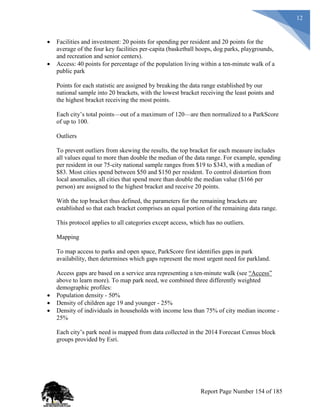 12
 Facilities and investment: 20 points for spending per resident and 20 points for the
average of the four key facilities per-capita (basketball hoops, dog parks, playgrounds,
and recreation and senior centers).
 Access: 40 points for percentage of the population living within a ten-minute walk of a
public park
Points for each statistic are assigned by breaking the data range established by our
national sample into 20 brackets, with the lowest bracket receiving the least points and
the highest bracket receiving the most points.
Each city’s total points—out of a maximum of 120—are then normalized to a ParkScore
of up to 100.
Outliers
To prevent outliers from skewing the results, the top bracket for each measure includes
all values equal to more than double the median of the data range. For example, spending
per resident in our 75-city national sample ranges from $19 to $343, with a median of
$83. Most cities spend between $50 and $150 per resident. To control distortion from
local anomalies, all cities that spend more than double the median value ($166 per
person) are assigned to the highest bracket and receive 20 points.
With the top bracket thus defined, the parameters for the remaining brackets are
established so that each bracket comprises an equal portion of the remaining data range.
This protocol applies to all categories except access, which has no outliers.
Mapping
To map access to parks and open space, ParkScore first identifies gaps in park
availability, then determines which gaps represent the most urgent need for parkland.
Access gaps are based on a service area representing a ten-minute walk (see “Access”
above to learn more). To map park need, we combined three differently weighted
demographic profiles:
 Population density - 50%
 Density of children age 19 and younger - 25%
 Density of individuals in households with income less than 75% of city median income -
25%
Each city’s park need is mapped from data collected in the 2014 Forecast Census block
groups provided by Esri.
Report Page Number 154 of 185
 