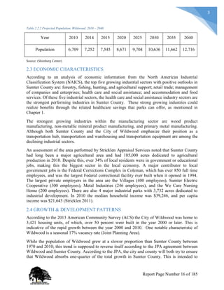 3
Table 2.2.2 Projected Population, Wildwood, 2010 – 2040
Year 2010 2014 2015 2020 2025 2030 2035 2040
Population 6,709 7,252 7,545 8,671 9,704 10,636 11,662 12,716
Source: (Shimberg Center)
2.3 ECONOMIC CHARACTERISTICS
According to an analysis of economic information from the North American Industrial
Classification System (NAICS), the top five growing industrial sectors with positive outlooks in
Sumter County are: forestry, fishing, hunting, and agricultural support; retail trade; management
of companies and enterprises; health care and social assistance; and accommodation and food
services. Of these five industrial sectors, the health care and social assistance industry sectors are
the strongest performing industries in Sumter County. These strong growing industries could
realize benefits through the related healthcare savings that parks can offer, as mentioned in
Chapter 1.
The strongest growing industries within the manufacturing sector are wood product
manufacturing, non-metallic mineral product manufacturing, and primary metal manufacturing.
Although both Sumter County and the City of Wildwood emphasize their position as a
transportation hub, transportation and warehousing and transportation equipment are among the
declining industrial sectors.
An assessment of the area performed by Stricklen Appraisal Services noted that Sumter County
had long been a major agricultural area and had 185,000 acres dedicated to agricultural
production in 2010. Despite this, over 34% of local residents were in government or educational
jobs, making this the biggest sector in the local economy. A major contributor to local
government jobs is the Federal Corrections Complex in Coleman, which has over 850 full time
employees, and was the largest Federal correctional facility ever built when it opened in 1994.
The largest private employers in the area are the Villages (400 employees), Sumter Electric
Cooperative (300 employees), Metal Industries (246 employees), and the We Care Nursing
Home (200 employees). There are also 4 major industrial parks with 3,732 acres dedicated to
industrial development. In 2010 the median household income was $39,246, and per capita
income was $21,643 (Stricklen 2011).
2.4 GROWTH & DEVELOPMENT PATTERNS
According to the 2013 American Community Survey (ACS) the City of Wildwood was home to
3,421 housing units, of which, over 50 percent were built in the year 2000 or later. This is
indicative of the rapid growth between the year 2000 and 2010. One notable characteristic of
Wildwood is a seasonal 17% vacancy rate (Joint Planning Area).
While the population of Wildwood grew at a slower proportion than Sumter County between
1970 and 2010; this trend is supposed to reverse itself according to the JPA agreement between
Wildwood and Sumter County. According to the JPA, the city and county will both try to ensure
that Wildwood absorbs one-quarter of the total growth in Sumter County. This is intended to
Report Page Number 16 of 185
 