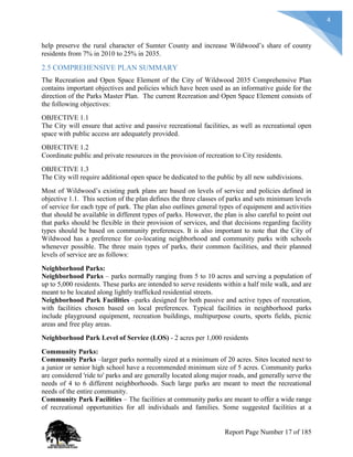 4
help preserve the rural character of Sumter County and increase Wildwood’s share of county
residents from 7% in 2010 to 25% in 2035.
2.5 COMPREHENSIVE PLAN SUMMARY
The Recreation and Open Space Element of the City of Wildwood 2035 Comprehensive Plan
contains important objectives and policies which have been used as an informative guide for the
direction of the Parks Master Plan. The current Recreation and Open Space Element consists of
the following objectives:
OBJECTIVE 1.1
The City will ensure that active and passive recreational facilities, as well as recreational open
space with public access are adequately provided.
OBJECTIVE 1.2
Coordinate public and private resources in the provision of recreation to City residents.
OBJECTIVE 1.3
The City will require additional open space be dedicated to the public by all new subdivisions.
Most of Wildwood’s existing park plans are based on levels of service and policies defined in
objective 1.1. This section of the plan defines the three classes of parks and sets minimum levels
of service for each type of park. The plan also outlines general types of equipment and activities
that should be available in different types of parks. However, the plan is also careful to point out
that parks should be flexible in their provision of services, and that decisions regarding facility
types should be based on community preferences. It is also important to note that the City of
Wildwood has a preference for co-locating neighborhood and community parks with schools
whenever possible. The three main types of parks, their common facilities, and their planned
levels of service are as follows:
Neighborhood Parks:
Neighborhood Parks – parks normally ranging from 5 to 10 acres and serving a population of
up to 5,000 residents. These parks are intended to serve residents within a half mile walk, and are
meant to be located along lightly trafficked residential streets.
Neighborhood Park Facilities –parks designed for both passive and active types of recreation,
with facilities chosen based on local preferences. Typical facilities in neighborhood parks
include playground equipment, recreation buildings, multipurpose courts, sports fields, picnic
areas and free play areas.
Neighborhood Park Level of Service (LOS) - 2 acres per 1,000 residents
Community Parks:
Community Parks –larger parks normally sized at a minimum of 20 acres. Sites located next to
a junior or senior high school have a recommended minimum size of 5 acres. Community parks
are considered 'ride to' parks and are generally located along major roads, and generally serve the
needs of 4 to 6 different neighborhoods. Such large parks are meant to meet the recreational
needs of the entire community.
Community Park Facilities – The facilities at community parks are meant to offer a wide range
of recreational opportunities for all individuals and families. Some suggested facilities at a
Report Page Number 17 of 185
 