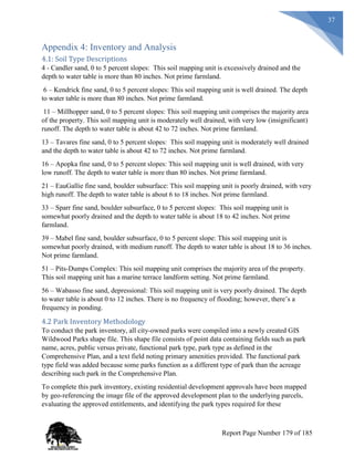37
Appendix 4: Inventory and Analysis
4.1: Soil Type Descriptions
4 - Candler sand, 0 to 5 percent slopes: This soil mapping unit is excessively drained and the
depth to water table is more than 80 inches. Not prime farmland.
6 – Kendrick fine sand, 0 to 5 percent slopes: This soil mapping unit is well drained. The depth
to water table is more than 80 inches. Not prime farmland.
11 – Millhopper sand, 0 to 5 percent slopes: This soil mapping unit comprises the majority area
of the property. This soil mapping unit is moderately well drained, with very low (insignificant)
runoff. The depth to water table is about 42 to 72 inches. Not prime farmland.
13 – Tavares fine sand, 0 to 5 percent slopes: This soil mapping unit is moderately well drained
and the depth to water table is about 42 to 72 inches. Not prime farmland.
16 – Apopka fine sand, 0 to 5 percent slopes: This soil mapping unit is well drained, with very
low runoff. The depth to water table is more than 80 inches. Not prime farmland.
21 – EauGallie fine sand, boulder subsurface: This soil mapping unit is poorly drained, with very
high runoff. The depth to water table is about 6 to 18 inches. Not prime farmland.
33 – Sparr fine sand, boulder subsurface, 0 to 5 percent slopes: This soil mapping unit is
somewhat poorly drained and the depth to water table is about 18 to 42 inches. Not prime
farmland.
39 – Mabel fine sand, boulder subsurface, 0 to 5 percent slope: This soil mapping unit is
somewhat poorly drained, with medium runoff. The depth to water table is about 18 to 36 inches.
Not prime farmland.
51 – Pits-Dumps Complex: This soil mapping unit comprises the majority area of the property.
This soil mapping unit has a marine terrace landform setting. Not prime farmland.
56 – Wabasso fine sand, depressional: This soil mapping unit is very poorly drained. The depth
to water table is about 0 to 12 inches. There is no frequency of flooding; however, there’s a
frequency in ponding.
4.2 Park Inventory Methodology
To conduct the park inventory, all city-owned parks were compiled into a newly created GIS
Wildwood Parks shape file. This shape file consists of point data containing fields such as park
name, acres, public versus private, functional park type, park type as defined in the
Comprehensive Plan, and a text field noting primary amenities provided. The functional park
type field was added because some parks function as a different type of park than the acreage
describing such park in the Comprehensive Plan.
To complete this park inventory, existing residential development approvals have been mapped
by geo-referencing the image file of the approved development plan to the underlying parcels,
evaluating the approved entitlements, and identifying the park types required for these
Report Page Number 179 of 185
 