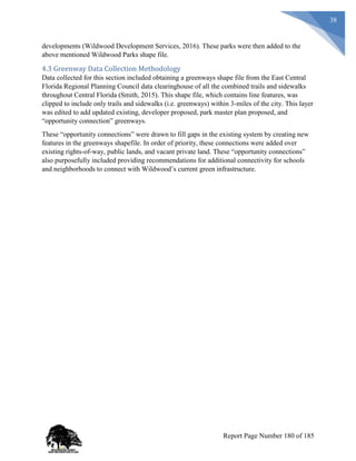 38
developments (Wildwood Development Services, 2016). These parks were then added to the
above mentioned Wildwood Parks shape file.
4.3 Greenway Data Collection Methodology
Data collected for this section included obtaining a greenways shape file from the East Central
Florida Regional Planning Council data clearinghouse of all the combined trails and sidewalks
throughout Central Florida (Smith, 2015). This shape file, which contains line features, was
clipped to include only trails and sidewalks (i.e. greenways) within 3-miles of the city. This layer
was edited to add updated existing, developer proposed, park master plan proposed, and
“opportunity connection” greenways.
These “opportunity connections” were drawn to fill gaps in the existing system by creating new
features in the greenways shapefile. In order of priority, these connections were added over
existing rights-of-way, public lands, and vacant private land. These “opportunity connections”
also purposefully included providing recommendations for additional connectivity for schools
and neighborhoods to connect with Wildwood’s current green infrastructure.
Report Page Number 180 of 185
 