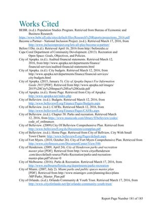 Works Cited
BEBR. (n.d.). Population Studies Program. Retrieved from Bureau of Economic and
Business Research:
https://www.bebr.ufl.edu/sites/default/files/Research%20Reports/projections_2016.pdf
Become a Partner - National Inclusion Project. (n.d.). Retrieved March 17, 2016, from
http://www.inclusionproject.org/lets-all-play/become-a-partner/
Before I Die. (n.d.). Retrieved April 16, 2016 from http://beforeidie.cc
Cape Coral Department of Community Development. (2013). Recreation and
Open Space: Goals, Objectives, and Policies.
City of Apopka. (n.d.). Audited financial statements. Retrieved March 12,
2016, from http://www.apopka.net/departments/finance/
financial-services/audited-financial-statements.html
City of Apopka. (n.d.). City budgets. Retrieved March 12, 2016, from
http://www.apopka.net/departments/finance/financial-services/
city-budgets.html
City of Apopka. (2015, January 5). City of Apopka Impact Fee Information
Guide 2015 [PDF]. Retrieved from http://www.apopka.net/images/
2015%20City%20Impact%20Fee%20Guide.pdf
City of Apopka. (n.d.). Home Page. Retrieved from City of Apopka:
http://www.apopka.net/index.php
City of Belleview. (n.d.). Budgets. Retrieved March 12, 2016, from
http://www.belleviewfl.org/Finance/Pages/Budgets.aspx
City of Belleview. (n.d.). CAFRs. Retrieved March 12, 2016, from
http://www.belleviewfl.org/Finance/Pages/CAFRs.aspx
City of Belleview. (n.d.). Chapter 58: Parks and recreation. Retrieved March
12, 2016, from https://www.municode.com/library/fl/belleview/codes/
code_of_ordinances
City of Belleview. (2009) City Of Belleview Comprehensive Plan. Retrieved from
http://www.belleviewfl.org/ds/Documents/compplan.pdf
City of Belleview. (n.d.). Home Page. Retrieved from City of Bellview, City With Small
Town Charm: http://www.belleviewfl.org/Pages/default.aspx
City of Fort Myers. (2010, October 26). City of Fort Myers Comprehensive Plan. Retrieved from
http://www.cityftmyers.com/DocumentCenter/View/586
City of Henderson. (2009, April 24). City of Henderson parks and recreation
master plan [PDF]. Retrieved from http://www.cityofhenderson
.com/docs/default-source/Parks-Recreation/parks-and-recreation-
master-plan.pdf?sfvrsn=0
City of Melbourne. (2016). Parks & Recreation. Retrieved March 17, 2016, from
http://www.melbourneflorida.org/departments/parks-recreation
City of Miami. (2007, July 2). Miami parks and public spaces master plan
[PDF]. Retrieved from http://www.miamigov.com/planning/docs/plans
/MP/Parks_Master_Plan.pdf
City of Orlando. (n.d.). Orlando Community & Youth Trust. Retrieved March 17, 2016, from
http://www.cityoforlando.net/fpr/orlando-community-youth-trust/
Report Page Number 181 of 185
 