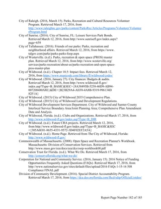 City of Raleigh. (2016, March 15). Parks, Recreation and Cultural Resources Volunteer
Program. Retrieved March 17, 2016, from
http://www.raleighnc.gov/parks/content/ParksRec/Articles/Programs/Volunteer/Voluntee
rProgram.html
City of Sunrise. (2016). City of Sunrise, FL: Leisure Services Park Bonds.
Retrieved March 12, 2016, from http://www.sunrisefl.gov/index.aspx?
page=659
City of Tallahassee. (2016). Friends of our parks: Parks, recreation and
neighborhood affairs. Retrieved March 12, 2016, from https://www.
talgov.com/parks/parks-parks-foop.aspx
City of Westerville. (n.d.). Parks, recreation & open space (PROS) master
plan. Retrieved March 12, 2016, from http://www.westerville.org/
services/parks-recreation/about-us/parks-recreation-and-open-space-
pros-master-plan
City of Wildwood. (n.d.). Chapter 10.5: Impact fees. Retrieved March 12,
2016, from https://www.municode.com/library/fl/wildwood/codes/
City of Wildwood. (2016, January 27). City finances: Budgets & audits.
Retrieved March 12, 2016, from http://www.wildwood-fl.gov/
index.asp?Type=B_BASIC&SEC={8A38495B-5258-46D9-AB94-
007208480A8E}&DE={B23B29A4-AEF0-4A8B-9319-996134D
82F1A}
City of Wildwood. (2015) City of Wildwood 2035 Comprehensive Plan.
City of Wildwood. (2015) City of Wildwood Land Development Regulations.
City of Wildwood Development Services Department. City of Wildwood and Sumter County
Interlocal Service Boundary Area/Joint Planning Area; Comprehensive Plan Amendment
Data and Analysis.
City of Wildwood, Florida. (n.d.). Clubs and Organizations. Retrieved March 17, 2016, from
http://www.wildwood-fl.gov/index.asp?Type=B_DIR
City of Wildwood. (n.d.). Future CRA projects. Retrieved March 12, 2016,
from http://www.wildwood-fl.gov/index.asp?Type=B_BASIC&SEC
={305A6E01-8655-4331-9572-3D4F02EF2A5A}
City of Wildwood. (n.d.). Home Page. Retrieved from The City of Wildwood, Florida:
http://www.wildwood-fl.gov/
Commonwealth of Massachusetts. (2008). Open Space and Recreation Planner's Workbook.
Massachusetts: Division of Conservation Services. Retrieved from
http://www.mass.gov/eea/docs/eea/dcs/osrp-workbook08.pdf
Conservation Trust for Florida. (n.d.). What We Do. Retrieved March 17, 2016, from
http://conserveflorida.org/what-we-do/
Corporation for National and Community Service. (2016, January 15). 2016 Notice of Funding
Opportunities Frequently Asked Questions (FAQs). Retrieved March 17, 2016, from
http://www.nationalservice.gov/sites/default/files/upload/2016 FAQs 1-15-16 508
Compliance FINAL.pdf
Division of Community Development. (2016). Special District Accountability Program.
Retrieved March 17, 2016, from https://dca.deo.myflorida.com/fhcd/sdip/OfficialListdeo/
Report Page Number 182 of 185
 