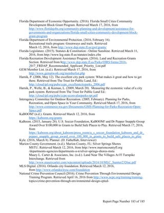 Florida Department of Economic Opportunity. (2016). Florida Small Cities Community
Development Block Grant Program. Retrieved March 17, 2016, from
http://www.floridajobs.org/community-planning-and-development/assistance-for-
governments-and-organizations/florida-small-cities-community-development-block-
grant-program
Florida Department of Environmental Protection. (2016, February 16).
Recreational trails program: Greenways and trails. Retrieved
March 12, 2016, from http://www.dep.state.fl.us/gwt/grants/
Florida Legislature. (2015). Statutes & Constitution - Online Sunshine. Retrieved March 11,
2016, from http://www.leg.state.fl.us/statutes/index.cfm
Florida Recreation Development Assistance Program. (2016). Land and Recreation Grants
Section. Retrieved from http://www.dep.state.fl.us/Parks/OIRS/forms/2016-
2017_FRDAP_Recommended_Applicant_Priority_List.pdf
GEM Member List. (n.d.). Retrieved March 17, 2016, from
http://www.gematwork.org/memberlist.php
Harnik, P. (2006, May 12). The excellent city park system: What makes it great and how to get
there. Retrieved from The Trust for Public Land, Ed.:
http://cloud.tpl.org/pubs/ccpe_excellentcityparks_2006.pdf
Harnik, P., Welle, B., & Keenan, L. (2009, March 20). Measuring the economic value of a city
park system. Retrieved from The Trust for Public Land Ed.:
http://cloud.tpl.org/pubs/ccpe-econvalueparks-rpt.pdf
Interagency Committee for Outdoor Recreation. (2005, February). Planning for Parks,
Recreation, and Open Space in Your Community. Retrieved March 17, 2016, from
http://www.commerce.wa.gov/Documents/GMS-Planning-for-Parks-Recreation-Open-
Space.pdf
KaBOOM! (n.d.). Grants. Retrieved March 12, 2016, from
https://kaboom.org/grants
KaBoom. (2015, January 28). U.S. Soccer Foundation, KaBOOM! and Dr Pepper Snapple Group
Award Over $100,000 in Grants to Build Safe Places to Play. Retrieved March 17, 2016,
from
https://kaboom.org/about_kaboom/press_room/u_s_soccer_foundation_kaboom_and_dr_
pepper_snapple_group_award_over_100_000_in_grants_to_build_safe_places_to_play
Kyle. (2016, March 8). Planner. (D. Fathelbab, Interviewer)
Marion County Government. (n.d.). Marion County, FL: Silver Springs Shores
MSTU. Retrieved March 12, 2016, from http://www.marioncountyfl.org
/departments-agencies/departments-a-n/silver-springs-shores-mstu
Maury L. Carter & Associates, Inc. (n.d.). Land Near The Villages At Fl Turnpike
Interchange. Retrieved from
http://www.maurycarter.com/wpcontent/uploads/2014/10/MLC_Sumter2326ac.pdf
MLS Digital. (2016). Orlando city foundation. Retrieved March 12, 2016,
from http://www.orlandocitysc.com/foundation
National Crime Prevention Council (2016). Crime Prevention Through Environmental Design
Training Program. Retrieved April 16, 2016 from http://www.ncpc.org/training/training-
topics/crime-prevention-through-environmental-design-cpted-
Report Page Number 183 of 185
 