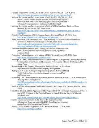 National Endowment for the Arts. (n.d.). Grants. Retrieved March 17, 2016, from
https://www.arts.gov/grants-organizations/our-town/we-do-not-fund
National Recreation and Park Association. (2015, April 1). NRPA's 2015 field
report: A parks and recreation national database anaylsis [PDF].
Retrieved from http://www.nrpa.org/uploadedFiles/PageBuilder
_Proragis/Content/common_elelments/Field-Report.pdf
National Recreation and Park Association. (2016). CAPRA Standards. Retrieved from
National Recreation and Park Association:
http://www.nrpa.org/Professional-Development/Accreditation/CAPRA/CAPRA-
Standards/
Orlando City Foundation. (2016). Success Stories. Retrieved March 17, 2016, from
http://www.orlandocitysc.com/foundation/successes
Parks, Recreation, & Cultural Services. (2016, February 25). National Inclusion Project
Announces Partnership. Retrieved March 14, 2016, from
https://parks.coloradosprings.gov/cat/explore-play/play-programs/therapeutic-
recreation/national-inlcusion-project-announces-0
Pinellas County Government. (n.d.). Penny for Pinellas: Penny overview
[PDF]. Retrieved from http://www.pinellascounty.org/Penny/
overview.html
Promoting Trails & Greenways in Indiana. (2016). Retrieved March 17, 2016, from
http://www.indygreenways.org/about.html
Randolph, J. (2004). Environmental Land Use Planning and Management: Creating Sustainable
Communities, Watersheds, and Ecosystems (Vol. Second Edition). Washington, DC:
Island Press.
Remote Lock (n.d.). Property Management. Retrieved April 16, 2016 from
http://remotelock.com/solutions/property-management/
Rodrigue, J.-P. (n.d.). Public private partnership options. Retrieved March
15, 2016, from https://people.hofstra.edu/geotrans/eng/ch7en/
ppl7en/ppp.html
Schimberg. (n.d.). Housing Profile Wildwood, Florida. Retrieved March 22, 2016, from Florida
Housing Data Clearinghouse:
http://flhousingdata.shimberg.ufl.edu/a/profiles?action=results&nid=6018&image2.x=16
&image2.y=15
Smith, P. (2015, November 06). Trails and Sidewalks, GIS Layer File. Orlando, Florida, United
States.
Stricklen, Albert L. (2011) Appraisal of The Proposed CR 468 Fee Simple Acquisition, WRA B
and WRA C located in the Proposed Southern Oaks DRI in the City of Wildwood.
Retrieved from
http://www.sumtercountyfl.gov/AgendaCenter/ViewFile/Item/361?fileID=711
Sumter County Government. (n.d.). Tourist development council
information. Retrieved March 12, 2016, from http://www.sumter
countyfl.gov/621/Agendas-and-Minutes
Sumter County Property Appraiser. (n.d.). Retrieved March 12, 2016, from
http://www.sumterpa.com/GIS/
Report Page Number 184 of 185
 