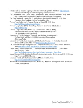 Synapse (2016). Outdoor Lighting Solutions. Retrieved April 16, 2016 from http://synapse-
wireless.com/industry-iot-solutions/lighting-controls/outdoor
The Conservation Fund. (2016). Land Conservation Loans. Retrieved March 17, 2016, from
http://www.conservationfund.org/what-we-do/land-conservation-loans
The Trust For Public Lands. (2015). Methodology. Retrieved February 27, 2016, from
ParkScore: http://parkscore.tpl.org/methodology.php
Town of Lady Lake. (n.d.). Finance. Retrieved March 12, 2016, from
http://ladylake.org/departments/finance
Town of Lady Lake. (2010). Home Page. Retrieved from Town of Lady Lake:
http://ladylake.org/
Town of Lady Lake. (2010, March 25). Ordinance No. 2008-30 [PDF].
Retrieved from http://ladylake.org/wp-content/uploads/2010/07/
Park-Impact-Fee-Ord-2008-30.pdf
University of Florida Bureau of Economic and Business Research. (n.d.).
Profiles. Retrieved March 12, 2016, from http://flhousingdata.
shimberg.ufl.edu/
University of Florida IFAS Extension. (2006). Sumter County 4-H Youth Development.
Retrieved March 17, 2016, from http://sumter.ifas.ufl.edu/4-h/
U.S. Census Bureau (2011) Age and Sex Composition: 2010; 2010 Census Briefs. Retrieved
from http://www.census.gov/prod/cen2010/briefs/c2010br-03.pdf
United States Census Bureau. (n.d.). Community Facts. Retrieved March 12, 2016, from
American Fact Finder:
http://factfinder.census.gov/faces/nav/jsf/pages/community_facts.xhtml
Vandal Shields (2014). Outdoor Lighting Protection Accessories. Retrieved April 16, 2016 from
http://www.vandalshields.com/
Volunteer Florida. (2016). Grants. Retrieved March 17, 2016, from
http://www.volunteerflorida.org/grants/
Wildwood Development Services. (2016, March 02). Approved Development Plans. Wildwood,
Florida, United States.
Report Page Number 185 of 185
 