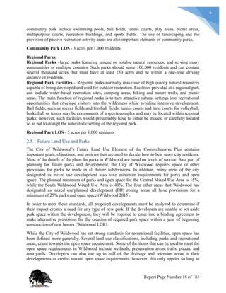 5
community park include swimming pools, ball fields, tennis courts, play areas, picnic areas,
multipurpose courts, recreation buildings, and sports fields. The use of landscaping and the
provision of passive recreation activity areas are also important elements of community parks.
Community Park LOS - 3 acres per 1,000 residents
Regional Parks:
Regional Parks –large parks featuring unique or notable natural resources, and serving many
communities or multiple counties. Such parks should serve 100,000 residents and can contain
several thousand acres, but must have at least 250 acres and be within a one-hour driving
distance of residents.
Regional Park Facilities – Regional parks normally make use of high quality natural resources
capable of being developed and used for outdoor recreation. Facilities provided at a regional park
can include water-based recreation sites, camping areas, hiking and nature trails, and picnic
areas. The main function of regional parks is to turn attractive natural settings into recreational
opportunities that envelope visitors into the wilderness while avoiding intensive development.
Ball fields, such as soccer fields and football fields, tennis courts and hard courts for volleyball,
basketball or tennis may be components of a sports complex and may be located within regional
parks; however, such facilities would presumably have to either be modest or carefully located
so as not to disrupt the naturalistic setting of the regional park.
Regional Park LOS - 5 acres per 1,000 residents
2.5.1 Future Land Use and Parks
The City of Wildwood’s Future Land Use Element of the Comprehensive Plan contains
important goals, objectives, and policies that are used to decide how to best serve city residents.
Most of the details of the plans for parks in Wildwood are based on levels of service. As a part of
planning for future parks and development, the City of Wildwood requires space or other
provisions for parks be made in all future subdivisions. In addition, many areas of the city
designated as mixed use development also have minimum requirements for parks and open
space. The planned minimum of parks and open space for the Central Mixed Use Area is 15%,
while the South Wildwood Mixed Use Area is 40%. The four other areas that Wildwood has
designated as mixed use/planned development (PD) zoning areas all have provisions for a
minimum of 25% parks and open space (Wildwood 2015).
In order to meet these standards, all proposed developments must be analyzed to determine if
their impact creates a need for any type of new park. If the developers are unable to set aside
park space within the development, they will be required to enter into a binding agreement to
make alternative provisions for the creation of required park space within a year of beginning
construction of new homes (Wildwood LDR).
While the City of Wildwood has set strong standards for recreational facilities, open space has
been defined more generally. Several land use classifications, including parks and recreational
areas, count towards the open space requirement. Some of the items that can be used to meet the
open space requirements in Wildwood include wetlands, preservation areas, trails, plazas, and
courtyards. Developers can also use up to half of the drainage and retention areas in their
developments as credits toward open space requirements; however, this only applies so long as
Report Page Number 18 of 185
 