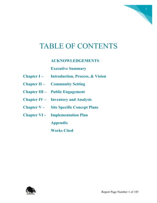 1
TABLE OF CONTENTS
ACKNOWLEDGEMENTS
Executive Summary
Chapter I – Introduction, Process, & Vision
Chapter II – Community Setting
Chapter III – Public Engagement
Chapter IV – Inventory and Analysis
Chapter V – Site Specific Concept Plans
Chapter VI - Implementation Plan
Appendix
Works Cited
Report Page Number 1 of 185
 