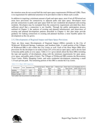 6
the retention areas do not exceed half the total open space requirements (Wildwood LDR). There
is no requirement for additional amenities to be provided in order to obtain such a credit.
In addition to requiring a minimum amount of park and open space, most if not all PD/mixed use
areas have provisions for connectivity to adjacent parks and open space. Developers must
provide connections to parks and open space both for new residential development and existing
residents. Developers may be exempted from the connectivity requirement; provided they show
sufficient proof that a connection is not feasible. Through the public participation process
outlined in Chapter 3, the analysis of existing and planned infrastructure, and observance of
existing and planned development patterns described in Chapter 4, this plan helps provide
guidance for making connections to existing and planned facilities a more feasible option for
development as the city grows.
2.5.2 Developments of Regional Impact and Open Space Provisions
There are three major Developments of Regional Impact (DRIs) currently in the City of
Wildwood: Wildwood Springs, Landstone, and Southern Oaks. A small portion of the Villages
of Wildwood DRI is also within the City Limits as well. Each of the three Major DRIs have
provisions for the developer to set aside at least 25% of its area as open space, and to devote land
to become public parks or civic space. Table 2.5.2.1 gives details about the three DRIs including
the type and quantity of development, along with the minimum requirements for open space,
civic space, and public parks (Carter). The Villages of Wildwood DRI contains the Brownstone
Town Center, Publix Shopping Center, and some residential development containing a small
1.33-acre private park. The remaining portion of this DRI is outside the City Limits.
Table 2.5.2.1 Major DRI Comparison
Report Page Number 19 of 185
 