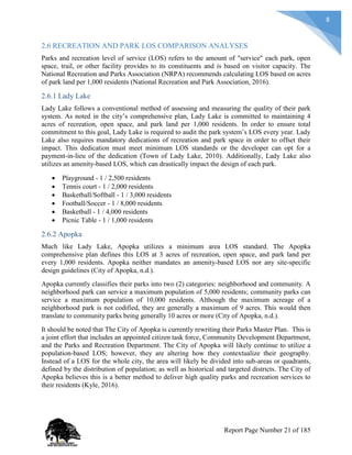 8
2.6 RECREATION AND PARK LOS COMPARISON ANALYSES
Parks and recreation level of service (LOS) refers to the amount of "service" each park, open
space, trail, or other facility provides to its constituents and is based on visitor capacity. The
National Recreation and Parks Association (NRPA) recommends calculating LOS based on acres
of park land per 1,000 residents (National Recreation and Park Association, 2016).
2.6.1 Lady Lake
Lady Lake follows a conventional method of assessing and measuring the quality of their park
system. As noted in the city’s comprehensive plan, Lady Lake is committed to maintaining 4
acres of recreation, open space, and park land per 1,000 residents. In order to ensure total
commitment to this goal, Lady Lake is required to audit the park system’s LOS every year. Lady
Lake also requires mandatory dedications of recreation and park space in order to offset their
impact. This dedication must meet minimum LOS standards or the developer can opt for a
payment-in-lieu of the dedication (Town of Lady Lake, 2010). Additionally, Lady Lake also
utilizes an amenity-based LOS, which can drastically impact the design of each park.
 Playground - 1 / 2,500 residents
 Tennis court - 1 / 2,000 residents
 Basketball/Softball - 1 / 3,000 residents
 Football/Soccer - 1 / 8,000 residents
 Basketball - 1 / 4,000 residents
 Picnic Table - 1 / 1,000 residents
2.6.2 Apopka
Much like Lady Lake, Apopka utilizes a minimum area LOS standard. The Apopka
comprehensive plan defines this LOS at 3 acres of recreation, open space, and park land per
every 1,000 residents. Apopka neither mandates an amenity-based LOS nor any site-specific
design guidelines (City of Apopka, n.d.).
Apopka currently classifies their parks into two (2) categories: neighborhood and community. A
neighborhood park can service a maximum population of 5,000 residents; community parks can
service a maximum population of 10,000 residents. Although the maximum acreage of a
neighborhood park is not codified, they are generally a maximum of 9 acres. This would then
translate to community parks being generally 10 acres or more (City of Apopka, n.d.).
It should be noted that The City of Apopka is currently rewriting their Parks Master Plan. This is
a joint effort that includes an appointed citizen task force, Community Development Department,
and the Parks and Recreation Department. The City of Apopka will likely continue to utilize a
population-based LOS; however, they are altering how they contextualize their geography.
Instead of a LOS for the whole city, the area will likely be divided into sub-areas or quadrants,
defined by the distribution of population; as well as historical and targeted districts. The City of
Apopka believes this is a better method to deliver high quality parks and recreation services to
their residents (Kyle, 2016).
Report Page Number 21 of 185
 
