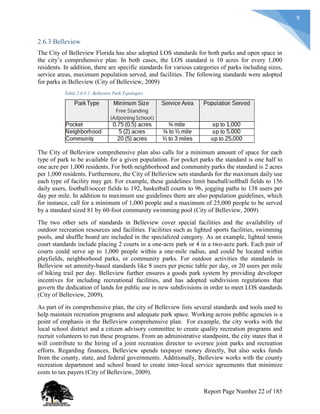 9
2.6.3 Belleview
The City of Belleview Florida has also adopted LOS standards for both parks and open space in
the city’s comprehensive plan. In both cases, the LOS standard is 10 acres for every 1,000
residents. In addition, there are specific standards for various categories of parks including sizes,
service areas, maximum population served, and facilities. The following standards were adopted
for parks in Belleview (City of Belleview, 2009)
Table 2.6.3.1: Belleview Park Typologies
The City of Belleview comprehensive plan also calls for a minimum amount of space for each
type of park to be available for a given population. For pocket parks the standard is one half to
one acre per 1,000 residents. For both neighborhood and community parks the standard is 2 acres
per 1,000 residents. Furthermore, the City of Belleview sets standards for the maximum daily use
each type of facility may get. For example, these guidelines limit baseball/softball fields to 156
daily users, football/soccer fields to 192, basketball courts to 96, jogging paths to 138 users per
day per mile. In addition to maximum use guidelines there are also population guidelines, which
for instance, call for a minimum of 1,000 people and a maximum of 25,000 people to be served
by a standard sized 81 by 60-foot community swimming pool (City of Belleview, 2009)
The two other sets of standards in Belleview cover special facilities and the availability of
outdoor recreation resources and facilities. Facilities such as lighted sports facilities, swimming
pools, and shuffle board are included in the specialized category. As an example, lighted tennis
court standards include placing 2 courts in a one-acre park or 4 in a two-acre park. Each pair of
courts could serve up to 1,000 people within a one-mile radius, and could be located within
playfields, neighborhood parks, or community parks. For outdoor activities the standards in
Belleview set amenity-based standards like 8 users per picnic table per day, or 20 users per mile
of hiking trail per day. Belleview further ensures a goods park system by providing developer
incentives for including recreational facilities, and has adopted subdivision regulations that
govern the dedication of lands for public use in new subdivisions in order to meet LOS standards
(City of Belleview, 2009).
As part of its comprehensive plan, the city of Belleview lists several standards and tools used to
help maintain recreation programs and adequate park space. Working across public agencies is a
point of emphasis in the Belleview comprehensive plan. For example, the city works with the
local school district and a citizen advisory committee to create quality recreation programs and
recruit volunteers to run these programs. From an administrative standpoint, the city states that it
will contribute to the hiring of a joint recreation director to oversee joint parks and recreation
efforts. Regarding finances, Belleview spends taxpayer money directly, but also seeks funds
from the county, state, and federal governments. Additionally, Belleview works with the county
recreation department and school board to create inter-local service agreements that minimize
costs to tax payers (City of Belleview, 2009).
Report Page Number 22 of 185
 