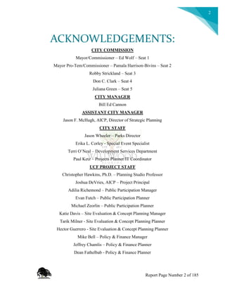 2
ACKNOWLEDGEMENTS:
CITY COMMISSION
Mayor/Commissioner – Ed Wolf – Seat 1
Mayor Pro-Tem/Commissioner – Pamala Harrison-Bivins – Seat 2
Robby Strickland – Seat 3
Don C. Clark – Seat 4
Juliana Green – Seat 5
CITY MANAGER
Bill Ed Cannon
ASSISTANT CITY MANAGER
Jason F. McHugh, AICP, Director of Strategic Planning
CITY STAFF
Jason Wheeler – Parks Director
Erika L. Corley - Special Event Specialist
Terri O’Neal – Development Services Department
Paul Ketz – Projects Planner/IT Coordinator
UCF PROJECT STAFF
Christopher Hawkins, Ph.D. – Planning Studio Professor
Joshua DeVries, AICP – Project Principal
Adilia Richemond – Public Participation Manager
Evan Futch – Public Participation Planner
Michael Zeorlin – Public Participation Planner
Katie Davis – Site Evaluation & Concept Planning Manager
Tarik Milner - Site Evaluation & Concept Planning Planner
Hector Guerrero - Site Evaluation & Concept Planning Planner
Mike Bell – Policy & Finance Manager
Jeffrey Chamlis – Policy & Finance Planner
Dean Fathelbab - Policy & Finance Planner
Report Page Number 2 of 185
 
