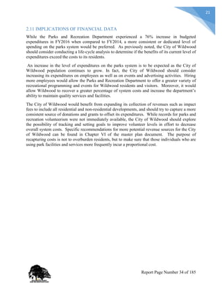 21
2.11 IMPLICATIONS OF FINANCIAL DATA
While the Parks and Recreation Department experienced a 76% increase in budgeted
expenditures in FY2016 when compared to FY2014, a more consistent or dedicated level of
spending on the parks system would be preferred. As previously noted, the City of Wildwood
should consider conducting a life-cycle analysis to determine if the benefits of its current level of
expenditures exceed the costs to its residents.
An increase in the level of expenditures on the parks system is to be expected as the City of
Wildwood population continues to grow. In fact, the City of Wildwood should consider
increasing its expenditures on employees as well as on events and advertising activities. Hiring
more employees would allow the Parks and Recreation Department to offer a greater variety of
recreational programming and events for Wildwood residents and visitors. Moreover, it would
allow Wildwood to recover a greater percentage of system costs and increase the department’s
ability to maintain quality services and facilities.
The City of Wildwood would benefit from expanding its collection of revenues such as impact
fees to include all residential and non-residential developments, and should try to capture a more
consistent source of donations and grants to offset its expenditures. While records for parks and
recreation volunteerism were not immediately available, the City of Wildwood should explore
the possibility of tracking and setting goals to improve volunteer levels in effort to decrease
overall system costs. Specific recommendations for more potential revenue sources for the City
of Wildwood can be found in Chapter VI of the master plan document. The purpose of
recapturing costs is not to overburden residents, but to make sure that those individuals who are
using park facilities and services more frequently incur a proportional cost.
Report Page Number 34 of 185
 